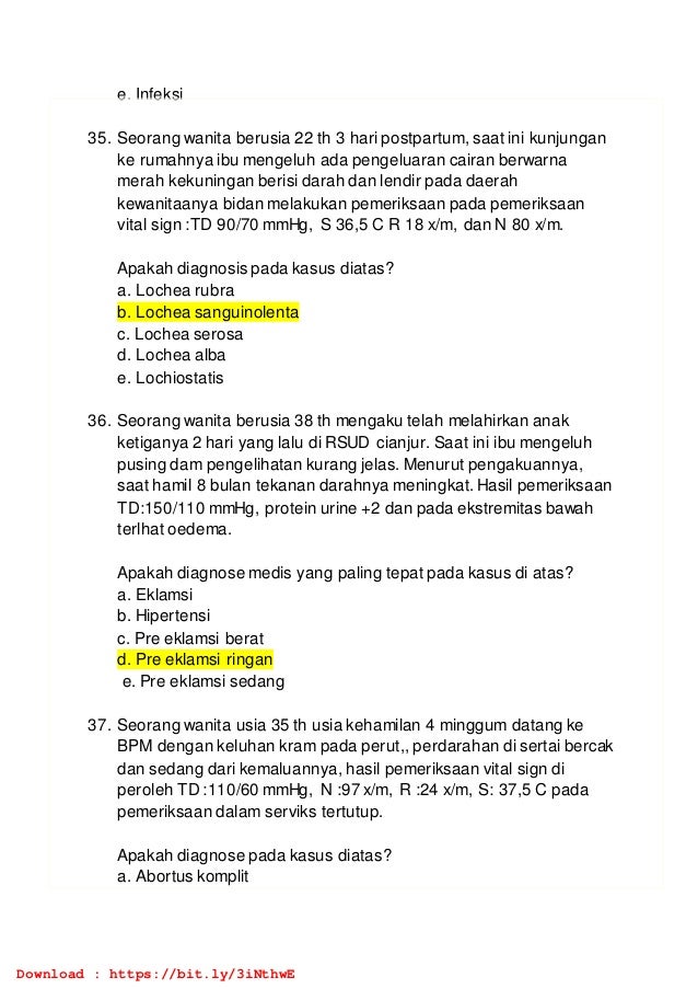e. Infeksi
35. Seorang wanita berusia 22 th 3 hari postpartum, saat ini kunjungan
ke rumahnya ibu mengeluh ada pengeluaran cairan berwarna
merah kekuningan berisi darah dan lendir pada daerah
kewanitaanya bidan melakukan pemeriksaan pada pemeriksaan
vital sign :TD 90/70 mmHg, S 36,5 C R 18 x/m, dan N 80 x/m.
Apakah diagnosis pada kasus diatas?
a. Lochea rubra
b. Lochea sanguinolenta
c. Lochea serosa
d. Lochea alba
e. Lochiostatis
36. Seorang wanita berusia 38 th mengaku telah melahirkan anak
ketiganya 2 hari yang lalu di RSUD cianjur. Saat ini ibu mengeluh
pusing dam pengelihatan kurang jelas. Menurut pengakuannya,
saat hamil 8 bulan tekanan darahnya meningkat. Hasil pemeriksaan
TD:150/110 mmHg, protein urine +2 dan pada ekstremitas bawah
terlhat oedema.
Apakah diagnose medis yang paling tepat pada kasus di atas?
a. Eklamsi
b. Hipertensi
c. Pre eklamsi berat
d. Pre eklamsi ringan
e. Pre eklamsi sedang
37. Seorang wanita usia 35 th usia kehamilan 4 minggum datang ke
BPM dengan keluhan kram pada perut,, perdarahan di sertai bercak
dan sedang dari kemaluannya, hasil pemeriksaan vital sign di
peroleh TD :110/60 mmHg, N :97 x/m, R :24 x/m, S: 37,5 C pada
pemeriksaan dalam serviks tertutup.
Apakah diagnose pada kasus diatas?
a. Abortus komplit
Download : https://bit.ly/3iNthwE
 