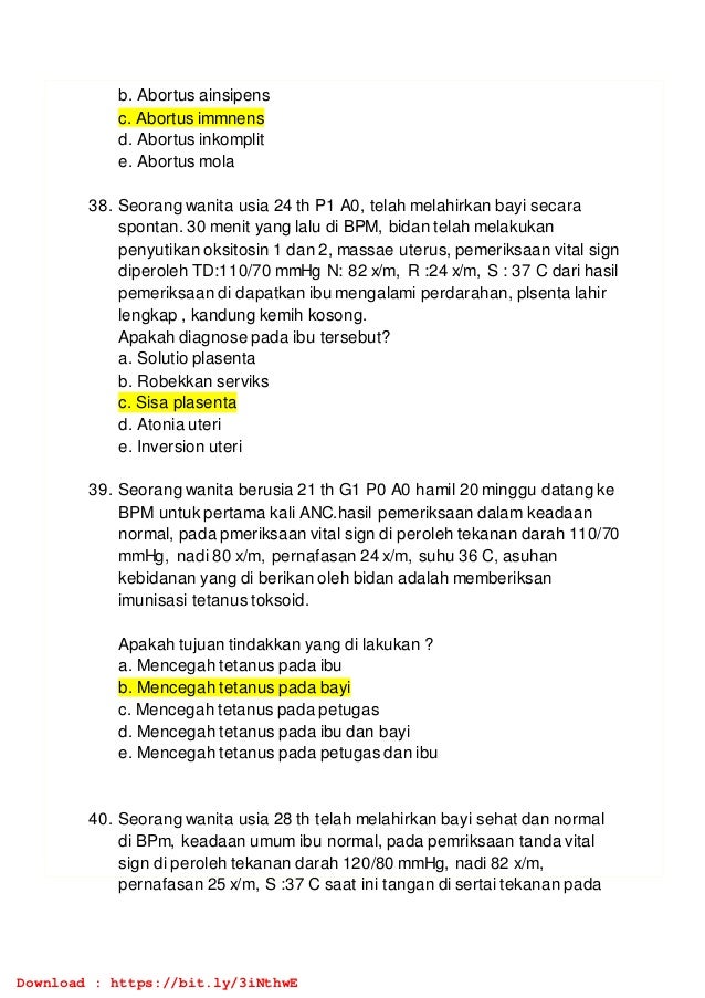 b. Abortus ainsipens
c. Abortus immnens
d. Abortus inkomplit
e. Abortus mola
38. Seorang wanita usia 24 th P1 A0, telah melahirkan bayi secara
spontan. 30 menit yang lalu di BPM, bidan telah melakukan
penyutikan oksitosin 1 dan 2, massae uterus, pemeriksaan vital sign
diperoleh TD:110/70 mmHg N: 82 x/m, R :24 x/m, S : 37 C dari hasil
pemeriksaan di dapatkan ibu mengalami perdarahan, plsenta lahir
lengkap , kandung kemih kosong.
Apakah diagnose pada ibu tersebut?
a. Solutio plasenta
b. Robekkan serviks
c. Sisa plasenta
d. Atonia uteri
e. Inversion uteri
39. Seorang wanita berusia 21 th G1 P0 A0 hamil 20 minggu datang ke
BPM untuk pertama kali ANC.hasil pemeriksaan dalam keadaan
normal, pada pmeriksaan vital sign di peroleh tekanan darah 110/70
mmHg, nadi 80 x/m, pernafasan 24 x/m, suhu 36 C, asuhan
kebidanan yang di berikan oleh bidan adalah memberiksan
imunisasi tetanus toksoid.
Apakah tujuan tindakkan yang di lakukan ?
a. Mencegah tetanus pada ibu
b. Mencegah tetanus pada bayi
c. Mencegah tetanus pada petugas
d. Mencegah tetanus pada ibu dan bayi
e. Mencegah tetanus pada petugas dan ibu
40. Seorang wanita usia 28 th telah melahirkan bayi sehat dan normal
di BPm, keadaan umum ibu normal, pada pemriksaan tanda vital
sign di peroleh tekanan darah 120/80 mmHg, nadi 82 x/m,
pernafasan 25 x/m, S :37 C saat ini tangan di sertai tekanan pada
Download : https://bit.ly/3iNthwE
 