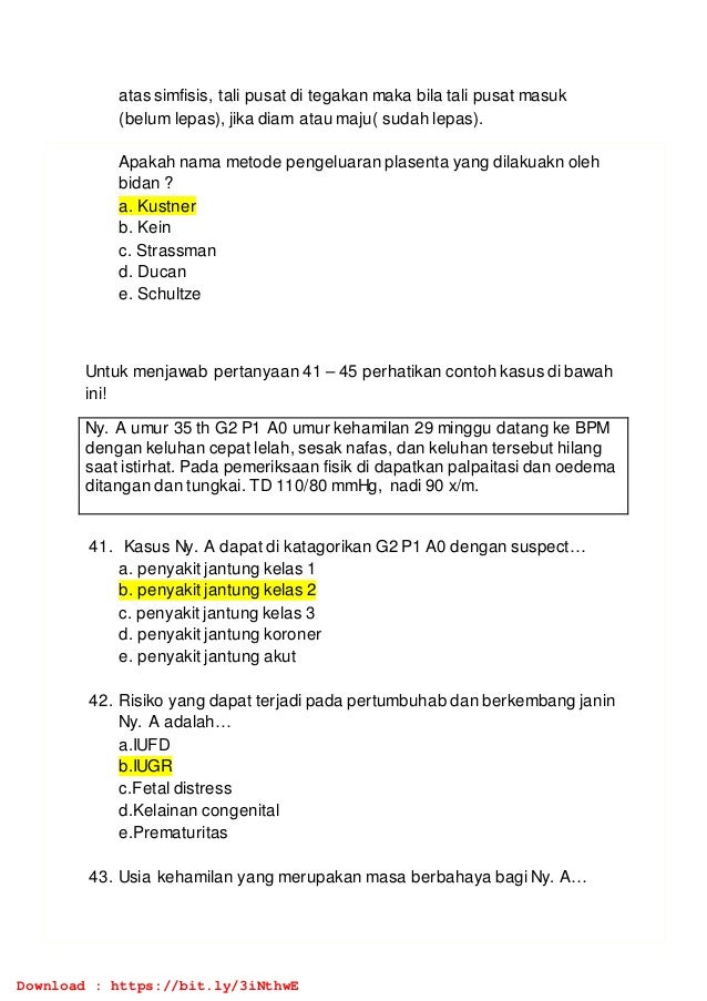 atas simfisis, tali pusat di tegakan maka bila tali pusat masuk
(belum lepas), jika diam atau maju( sudah lepas).
Apakah nama metode pengeluaran plasenta yang dilakuakn oleh
bidan ?
a. Kustner
b. Kein
c. Strassman
d. Ducan
e. Schultze
Untuk menjawab pertanyaan 41 – 45 perhatikan contoh kasus di bawah
ini!
Ny. A umur 35 th G2 P1 A0 umur kehamilan 29 minggu datang ke BPM
dengan keluhan cepat lelah, sesak nafas, dan keluhan tersebut hilang
saat istirhat. Pada pemeriksaan fisik di dapatkan palpaitasi dan oedema
ditangan dan tungkai. TD 110/80 mmHg, nadi 90 x/m.
41. Kasus Ny. A dapat di katagorikan G2 P1 A0 dengan suspect…
a. penyakit jantung kelas 1
b. penyakit jantung kelas 2
c. penyakit jantung kelas 3
d. penyakit jantung koroner
e. penyakit jantung akut
42. Risiko yang dapat terjadi pada pertumbuhab dan berkembang janin
Ny. A adalah…
a.IUFD
b.IUGR
c.Fetal distress
d.Kelainan congenital
e.Prematuritas
43. Usia kehamilan yang merupakan masa berbahaya bagi Ny. A…
Download : https://bit.ly/3iNthwE
 