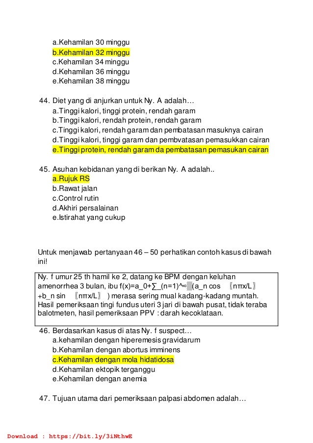 a.Kehamilan 30 minggu
b.Kehamilan 32 minggu
c.Kehamilan 34 minggu
d.Kehamilan 36 minggu
e.Kehamilan 38 minggu
44. Diet yang di anjurkan untuk Ny. A adalah…
a.Tinggi kalori, tinggi protein, rendah garam
b.Tinggi kalori, rendah protein, rendah garam
c.Tinggi kalori, rendah garam dan pembatasan masuknya cairan
d.Tinggi kalori, tinggi garam dan pembvatasan pemasukkan cairan
e.Tinggi protein, rendah garam da pembatasan pemasukan cairan
45. Asuhan kebidanan yang di berikan Ny. A adalah..
a.Rujuk RS
b.Rawat jalan
c.Control rutin
d.Akhiri persalainan
e.Istirahat yang cukup
Untuk menjawab pertanyaan 46 – 50 perhatikan contoh kasus di bawah
ini!
Ny. f umur 25 th hamil ke 2, datang ke BPM dengan keluhan
amenorrhea 3 bulan, ibu f(x)=a_0+∑_(n=1)^∞▒(a_n cos 〖nπx/L〗
+b_n sin 〖nπx/L〗 ) merasa sering mual kadang-kadang muntah.
Hasil pemeriksaan tingi fundus uteri 3 jari di bawah pusat, tidak teraba
balotmeten, hasil pemeriksaan PPV : darah kecoklataan.
46. Berdasarkan kasus di atas Ny. f suspect…
a.kehamilan dengan hiperemesis gravidarum
b.Kehamilan dengan abortus imminens
c.Kehamilan dengan mola hidatidosa
d.Kehamilan ektopik terganggu
e.Kehamilan dengan anemia
47. Tujuan utama dari pemeriksaan palpasi abdomen adalah…
Download : https://bit.ly/3iNthwE
 