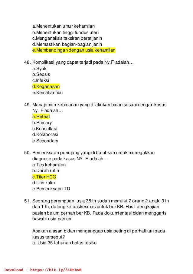 a.Menentukan umur kehamilan
b.Menentukan tinggi fundus uteri
c.Menganalisis taksiran berat janin
d.Memastikan bagian-bagian janin
e.Membandingan dengan usia kehamilan
48. Komplikasi yang dapat terjadi pada Ny.F adalah…
a.Syok
b.Sepsis
c.Infeksi
d.Keganasan
e.Kematian ibu
49. Manajemen kebidanan yang dilakukan bidan sesuai dengan kasus
Ny. F adalah…
a.Refeal
b.Primary
c.Konsultasi
d.Kolaborasi
e.Secondary
50. Pemeriksaan penujang yang di butuhkan untuk menegakkan
diagnose pada kasus NY. F adalah…
a.Tes kehamilan
b.Darah rutin
c.Titer HCG
d.Urin rutin
e.Pemeriksaan TD
51. Seorang perempuan, usia 35 th sudah memiliki 2 orang 2 anak, 3 th
dan 1 th, datang ke puskesmas untuk ber KB. Hasil pengkajian
pasien belum pernah ber KB. Pada dokumtentasi bidan menggaris
bawahi usia pasien.
Apakah alasan bidan menganggap usia peting di perhatikan pada
kasus tersebut?
a. Usia 35 tahunan batas resiko
Download : https://bit.ly/3iNthwE
 