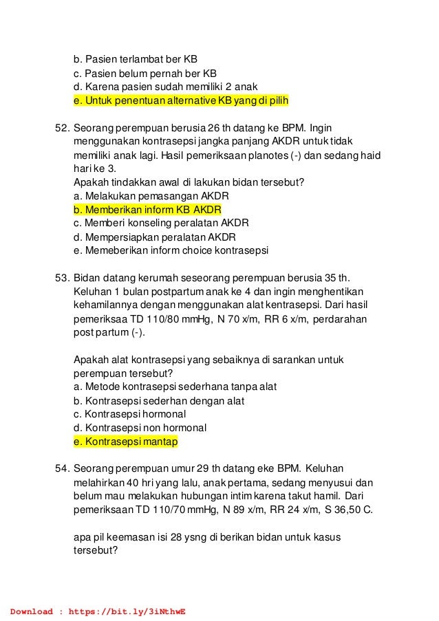 b. Pasien terlambat ber KB
c. Pasien belum pernah ber KB
d. Karena pasien sudah memiliki 2 anak
e. Untuk penentuan alternative KB yang di pilih
52. Seorang perempuan berusia 26 th datang ke BPM. Ingin
menggunakan kontrasepsi jangka panjang AKDR untuk tidak
memiliki anak lagi. Hasil pemeriksaan planotes (-) dan sedang haid
hari ke 3.
Apakah tindakkan awal di lakukan bidan tersebut?
a. Melakukan pemasangan AKDR
b. Memberikan inform KB AKDR
c. Memberi konseling peralatan AKDR
d. Mempersiapkan peralatan AKDR
e. Memeberikan inform choice kontrasepsi
53. Bidan datang kerumah seseorang perempuan berusia 35 th.
Keluhan 1 bulan postpartum anak ke 4 dan ingin menghentikan
kehamilannya dengan menggunakan alat kentrasepsi. Dari hasil
pemeriksaa TD 110/80 mmHg, N 70 x/m, RR 6 x/m, perdarahan
post partum (-).
Apakah alat kontrasepsi yang sebaiknya di sarankan untuk
perempuan tersebut?
a. Metode kontrasepsi sederhana tanpa alat
b. Kontrasepsi sederhan dengan alat
c. Kontrasepsi hormonal
d. Kontrasepsi non hormonal
e. Kontrasepsi mantap
54. Seorang perempuan umur 29 th datang eke BPM. Keluhan
melahirkan 40 hri yang lalu, anak pertama, sedang menyusui dan
belum mau melakukan hubungan intim karena takut hamil. Dari
pemeriksaan TD 110/70 mmHg, N 89 x/m, RR 24 x/m, S 36,50 C.
apa pil keemasan isi 28 ysng di berikan bidan untuk kasus
tersebut?
Download : https://bit.ly/3iNthwE
 