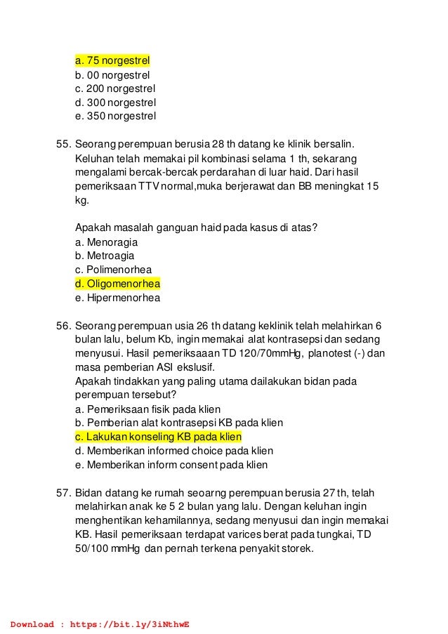 a. 75 norgestrel
b. 00 norgestrel
c. 200 norgestrel
d. 300 norgestrel
e. 350 norgestrel
55. Seorang perempuan berusia 28 th datang ke klinik bersalin.
Keluhan telah memakai pil kombinasi selama 1 th, sekarang
mengalami bercak-bercak perdarahan di luar haid. Dari hasil
pemeriksaan TTV normal,muka berjerawat dan BB meningkat 15
kg.
Apakah masalah ganguan haid pada kasus di atas?
a. Menoragia
b. Metroagia
c. Polimenorhea
d. Oligomenorhea
e. Hipermenorhea
56. Seorang perempuan usia 26 th datang keklinik telah melahirkan 6
bulan lalu, belum Kb, ingin memakai alat kontrasepsi dan sedang
menyusui. Hasil pemeriksaaan TD 120/70mmHg, planotest (-) dan
masa pemberian ASI ekslusif.
Apakah tindakkan yang paling utama dailakukan bidan pada
perempuan tersebut?
a. Pemeriksaan fisik pada klien
b. Pemberian alat kontrasepsi KB pada klien
c. Lakukan konseling KB pada klien
d. Memberikan informed choice pada klien
e. Memberikan inform consent pada klien
57. Bidan datang ke rumah seoarng perempuan berusia 27 th, telah
melahirkan anak ke 5 2 bulan yang lalu. Dengan keluhan ingin
menghentikan kehamilannya, sedang menyusui dan ingin memakai
KB. Hasil pemeriksaan terdapat varices berat pada tungkai, TD
50/100 mmHg dan pernah terkena penyakit storek.
Download : https://bit.ly/3iNthwE
 