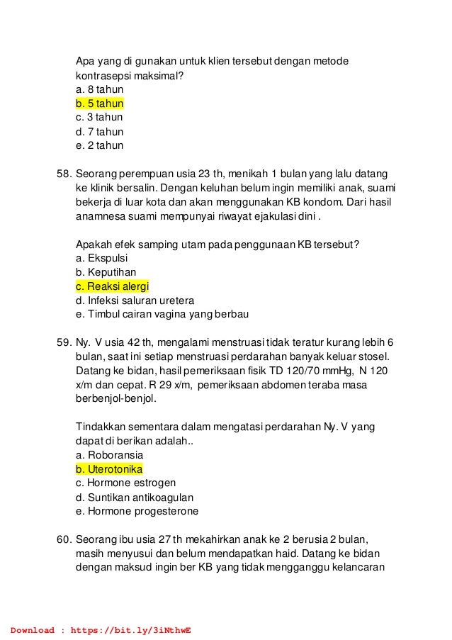 Apa yang di gunakan untuk klien tersebut dengan metode
kontrasepsi maksimal?
a. 8 tahun
b. 5 tahun
c. 3 tahun
d. 7 tahun
e. 2 tahun
58. Seorang perempuan usia 23 th, menikah 1 bulan yang lalu datang
ke klinik bersalin. Dengan keluhan belum ingin memiliki anak, suami
bekerja di luar kota dan akan menggunakan KB kondom. Dari hasil
anamnesa suami mempunyai riwayat ejakulasi dini .
Apakah efek samping utam pada penggunaan KB tersebut?
a. Ekspulsi
b. Keputihan
c. Reaksi alergi
d. Infeksi saluran uretera
e. Timbul cairan vagina yang berbau
59. Ny. V usia 42 th, mengalami menstruasi tidak teratur kurang lebih 6
bulan, saat ini setiap menstruasi perdarahan banyak keluar stosel.
Datang ke bidan, hasil pemeriksaan fisik TD 120/70 mmHg, N 120
x/m dan cepat. R 29 x/m, pemeriksaan abdomen teraba masa
berbenjol-benjol.
Tindakkan sementara dalam mengatasi perdarahan Ny. V yang
dapat di berikan adalah..
a. Roboransia
b. Uterotonika
c. Hormone estrogen
d. Suntikan antikoagulan
e. Hormone progesterone
60. Seorang ibu usia 27 th mekahirkan anak ke 2 berusia 2 bulan,
masih menyusui dan belum mendapatkan haid. Datang ke bidan
dengan maksud ingin ber KB yang tidak mengganggu kelancaran
Download : https://bit.ly/3iNthwE
 