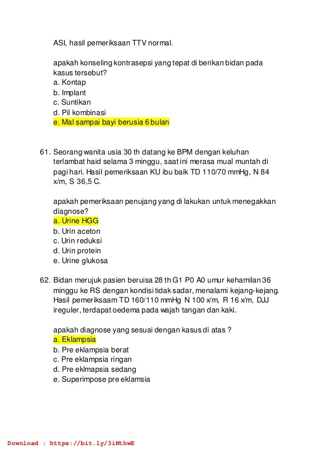 ASI, hasil pemeriksaan TTV normal.
apakah konseling kontrasepsi yang tepat di berikan bidan pada
kasus tersebut?
a. Kontap
b. Implant
c. Suntikan
d. Pil kombinasi
e. Mal sampai bayi berusia 6 bulan
61. Seorang wanita usia 30 th datang ke BPM dengan keluhan
terlambat haid selama 3 minggu, saat ini merasa mual muntah di
pagi hari. Hasil pemeriksaan KU ibu baik TD 110/70 mmHg, N 84
x/m, S 36,5 C.
apakah pemeriksaan penujang yang di lakukan untuk menegakkan
diagnose?
a. Urine HGG
b. Urin aceton
c. Urin reduksi
d. Urin protein
e. Urine glukosa
62. Bidan merujuk pasien beruisa 28 th G1 P0 A0 umur kehamilan 36
minggu ke RS dengan kondisi tidak sadar, menalami kejang-kejang.
Hasil pemeriksaam TD 160/110 mmHg N 100 x/m, R 16 x/m, DJJ
ireguler, terdapat oedema pada wajah tangan dan kaki.
apakah diagnose yang sesuai dengan kasus di atas ?
a. Eklampsia
b. Pre eklampsia berat
c. Pre eklampsia ringan
d. Pre eklmapsia sedang
e. Superimpose pre eklamsia
Download : https://bit.ly/3iNthwE
 