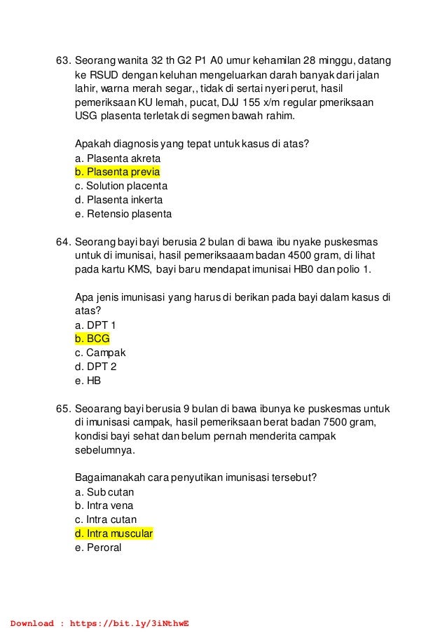 63. Seorang wanita 32 th G2 P1 A0 umur kehamilan 28 minggu, datang
ke RSUD dengan keluhan mengeluarkan darah banyak dari jalan
lahir, warna merah segar,, tidak di sertai nyeri perut, hasil
pemeriksaan KU lemah, pucat, DJJ 155 x/m regular pmeriksaan
USG plasenta terletak di segmen bawah rahim.
Apakah diagnosis yang tepat untuk kasus di atas?
a. Plasenta akreta
b. Plasenta previa
c. Solution placenta
d. Plasenta inkerta
e. Retensio plasenta
64. Seorang bayi bayi berusia 2 bulan di bawa ibu nyake puskesmas
untuk di imunisai, hasil pemeriksaaam badan 4500 gram, di lihat
pada kartu KMS, bayi baru mendapat imunisai HB0 dan polio 1.
Apa jenis imunisasi yang harus di berikan pada bayi dalam kasus di
atas?
a. DPT 1
b. BCG
c. Campak
d. DPT 2
e. HB
65. Seoarang bayi berusia 9 bulan di bawa ibunya ke puskesmas untuk
di imunisasi campak, hasil pemeriksaan berat badan 7500 gram,
kondisi bayi sehat dan belum pernah menderita campak
sebelumnya.
Bagaimanakah cara penyutikan imunisasi tersebut?
a. Sub cutan
b. Intra vena
c. Intra cutan
d. Intra muscular
e. Peroral
Download : https://bit.ly/3iNthwE
 