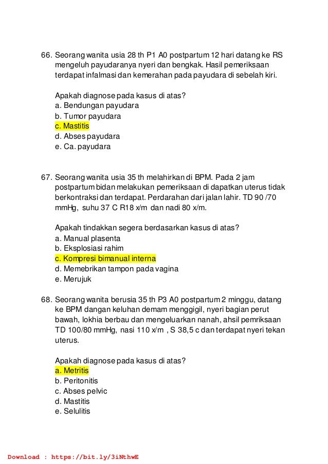 66. Seorang wanita usia 28 th P1 A0 postpartum 12 hari datang ke RS
mengeluh payudaranya nyeri dan bengkak. Hasil pemeriksaan
terdapat infalmasi dan kemerahan pada payudara di sebelah kiri.
Apakah diagnose pada kasus di atas?
a. Bendungan payudara
b. Tumor payudara
c. Mastitis
d. Abses payudara
e. Ca. payudara
67. Seorang wanita usia 35 th melahirkan di BPM. Pada 2 jam
postpartum bidan melakukan pemeriksaan di dapatkan uterus tidak
berkontraksi dan terdapat. Perdarahan dari jalan lahir. TD 90 /70
mmHg, suhu 37 C R18 x/m dan nadi 80 x/m.
Apakah tindakkan segera berdasarkan kasus di atas?
a. Manual plasenta
b. Eksplosiasi rahim
c. Kompresi bimanual interna
d. Memebrikan tampon pada vagina
e. Merujuk
68. Seorang wanita berusia 35 th P3 A0 postpartum 2 minggu, datang
ke BPM dangan keluhan demam menggigil, nyeri bagian perut
bawah, lokhia berbau dan mengeluarkan nanah, ahsil pemriksaan
TD 100/80 mmHg, nasi 110 x/m , S 38,5 c dan terdapat nyeri tekan
uterus.
Apakah diagnose pada kasus di atas?
a. Metritis
b. Peritonitis
c. Abses pelvic
d. Mastitis
e. Selulitis
Download : https://bit.ly/3iNthwE
 