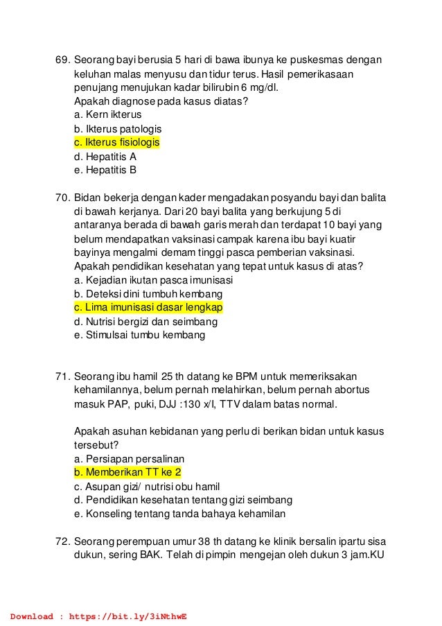 69. Seorang bayi berusia 5 hari di bawa ibunya ke puskesmas dengan
keluhan malas menyusu dan tidur terus. Hasil pemerikasaan
penujang menujukan kadar bilirubin 6 mg/dl.
Apakah diagnose pada kasus diatas?
a. Kern ikterus
b. Ikterus patologis
c. Ikterus fisiologis
d. Hepatitis A
e. Hepatitis B
70. Bidan bekerja dengan kader mengadakan posyandu bayi dan balita
di bawah kerjanya. Dari 20 bayi balita yang berkujung 5 di
antaranya berada di bawah garis merah dan terdapat 10 bayi yang
belum mendapatkan vaksinasi campak karena ibu bayi kuatir
bayinya mengalmi demam tinggi pasca pemberian vaksinasi.
Apakah pendidikan kesehatan yang tepat untuk kasus di atas?
a. Kejadian ikutan pasca imunisasi
b. Deteksi dini tumbuh kembang
c. Lima imunisasi dasar lengkap
d. Nutrisi bergizi dan seimbang
e. Stimulsai tumbu kembang
71. Seorang ibu hamil 25 th datang ke BPM untuk memeriksakan
kehamilannya, belum pernah melahirkan, belum pernah abortus
masuk PAP, puki, DJJ :130 x/I, TTV dalam batas normal.
Apakah asuhan kebidanan yang perlu di berikan bidan untuk kasus
tersebut?
a. Persiapan persalinan
b. Memberikan TT ke 2
c. Asupan gizi/ nutrisi obu hamil
d. Pendidikan kesehatan tentang gizi seimbang
e. Konseling tentang tanda bahaya kehamilan
72. Seorang perempuan umur 38 th datang ke klinik bersalin ipartu sisa
dukun, sering BAK. Telah di pimpin mengejan oleh dukun 3 jam.KU
Download : https://bit.ly/3iNthwE
 