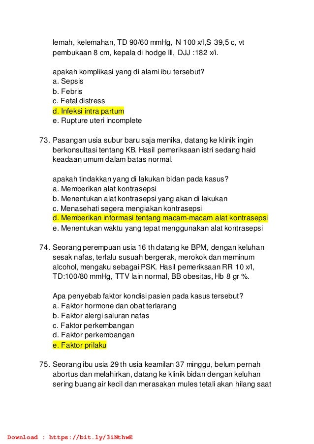 lemah, kelemahan, TD 90/60 mmHg, N 100 x/I,S 39,5 c, vt
pembukaan 8 cm, kepala di hodge III, DJJ :182 x/i.
apakah komplikasi yang di alami ibu tersebut?
a. Sepsis
b. Febris
c. Fetal distress
d. Infeksi intra partum
e. Rupture uteri incomplete
73. Pasangan usia subur baru saja menika, datang ke klinik ingin
berkonsultasi tentang KB. Hasil pemeriksaan istri sedang haid
keadaan umum dalam batas normal.
apakah tindakkan yang di lakukan bidan pada kasus?
a. Memberikan alat kontrasepsi
b. Menentukan alat kontrasepsi yang akan di lakukan
c. Menasehati segera mengiakan kontrasepsi
d. Memberikan informasi tentang macam-macam alat kontrasepsi
e. Menentukan waktu yang tepat menggunakan alat kontrasepsi
74. Seorang perempuan usia 16 th datang ke BPM, dengan keluhan
sesak nafas, terlalu susuah bergerak, merokok dan meminum
alcohol, mengaku sebagai PSK. Hasil pemeriksaan RR 10 x/I,
TD:100/80 mmHg, TTV lain normal, BB obesitas, Hb 8 gr %.
Apa penyebab faktor kondisi pasien pada kasus tersebut?
a. Faktor hormone dan obat terlarang
b. Faktor alergi saluran nafas
c. Faktor perkembangan
d. Faktor perkembangan
e. Faktor prilaku
75. Seorang ibu usia 29 th usia keamilan 37 minggu, belum pernah
abortus dan melahirkan, datang ke klinik bidan dengan keluhan
sering buang air kecil dan merasakan mules tetali akan hilang saat
Download : https://bit.ly/3iNthwE
 