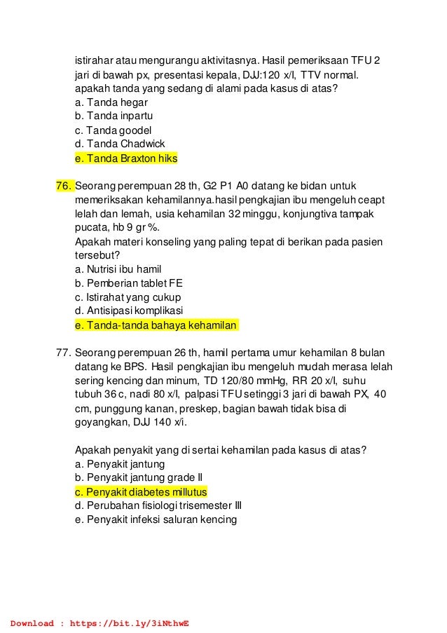 istirahar atau mengurangu aktivitasnya. Hasil pemeriksaan TFU 2
jari di bawah px, presentasi kepala, DJJ:120 x/I, TTV normal.
apakah tanda yang sedang di alami pada kasus di atas?
a. Tanda hegar
b. Tanda inpartu
c. Tanda goodel
d. Tanda Chadwick
e. Tanda Braxton hiks
76. Seorang perempuan 28 th, G2 P1 A0 datang ke bidan untuk
memeriksakan kehamilannya.hasil pengkajian ibu mengeluh ceapt
lelah dan lemah, usia kehamilan 32 minggu, konjungtiva tampak
pucata, hb 9 gr %.
Apakah materi konseling yang paling tepat di berikan pada pasien
tersebut?
a. Nutrisi ibu hamil
b. Pemberian tablet FE
c. Istirahat yang cukup
d. Antisipasi komplikasi
e. Tanda-tanda bahaya kehamilan
77. Seorang perempuan 26 th, hamil pertama umur kehamilan 8 bulan
datang ke BPS. Hasil pengkajian ibu mengeluh mudah merasa lelah
sering kencing dan minum, TD 120/80 mmHg, RR 20 x/I, suhu
tubuh 36 c, nadi 80 x/I, palpasi TFU setinggi 3 jari di bawah PX, 40
cm, punggung kanan, preskep, bagian bawah tidak bisa di
goyangkan, DJJ 140 x/i.
Apakah penyakit yang di sertai kehamilan pada kasus di atas?
a. Penyakit jantung
b. Penyakit jantung grade II
c. Penyakit diabetes millutus
d. Perubahan fisiologi trisemester III
e. Penyakit infeksi saluran kencing
Download : https://bit.ly/3iNthwE
 