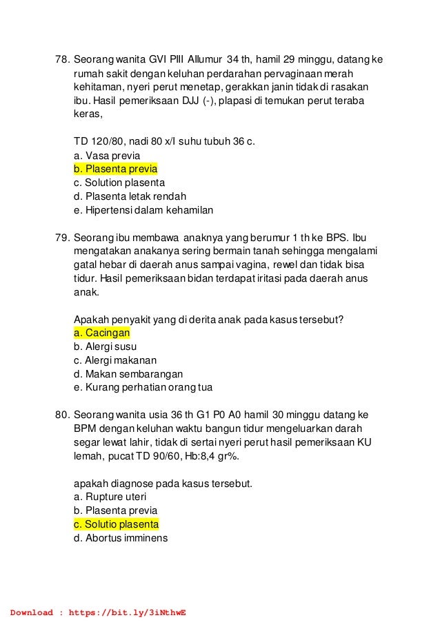 78. Seorang wanita GVI PIII AIIumur 34 th, hamil 29 minggu, datang ke
rumah sakit dengan keluhan perdarahan pervaginaan merah
kehitaman, nyeri perut menetap, gerakkan janin tidak di rasakan
ibu. Hasil pemeriksaan DJJ (-), plapasi di temukan perut teraba
keras,
TD 120/80, nadi 80 x/I suhu tubuh 36 c.
a. Vasa previa
b. Plasenta previa
c. Solution plasenta
d. Plasenta letak rendah
e. Hipertensi dalam kehamilan
79. Seorang ibu membawa anaknya yang berumur 1 th ke BPS. Ibu
mengatakan anakanya sering bermain tanah sehingga mengalami
gatal hebar di daerah anus sampai vagina, rewel dan tidak bisa
tidur. Hasil pemeriksaan bidan terdapat iritasi pada daerah anus
anak.
Apakah penyakit yang di derita anak pada kasus tersebut?
a. Cacingan
b. Alergi susu
c. Alergi makanan
d. Makan sembarangan
e. Kurang perhatian orang tua
80. Seorang wanita usia 36 th G1 P0 A0 hamil 30 minggu datang ke
BPM dengan keluhan waktu bangun tidur mengeluarkan darah
segar lewat lahir, tidak di sertai nyeri perut hasil pemeriksaan KU
lemah, pucat TD 90/60, Hb:8,4 gr%.
apakah diagnose pada kasus tersebut.
a. Rupture uteri
b. Plasenta previa
c. Solutio plasenta
d. Abortus imminens
Download : https://bit.ly/3iNthwE
 