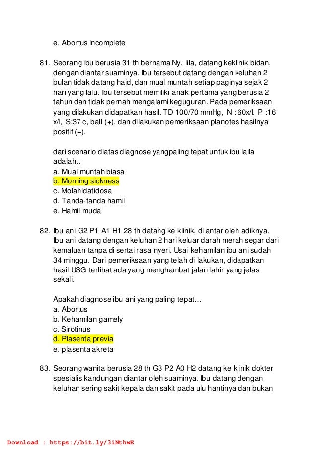 e. Abortus incomplete
81. Seorang ibu berusia 31 th bernama Ny. lila, datang keklinik bidan,
dengan diantar suaminya. Ibu tersebut datang dengan keluhan 2
bulan tidak datang haid, dan mual muntah setiap paginya sejak 2
hari yang lalu. Ibu tersebut memiliki anak pertama yang berusia 2
tahun dan tidak pernah mengalami keguguran. Pada pemeriksaan
yang dilakukan didapatkan hasil. TD 100/70 mmHg, N : 60x/I. P :16
x/I, S:37 c, ball (+), dan dilakukan pemeriksaan planotes hasilnya
positif (+).
dari scenario diatas diagnose yangpaling tepat untuk ibu laila
adalah..
a. Mual muntah biasa
b. Morning sickness
c. Molahidatidosa
d. Tanda-tanda hamil
e. Hamil muda
82. Ibu ani G2 P1 A1 H1 28 th datang ke klinik, di antar oleh adiknya.
Ibu ani datang dengan keluhan 2 hari keluar darah merah segar dari
kemaluan tanpa di sertai rasa nyeri. Usai kehamilan ibu ani sudah
34 minggu. Dari pemeriksaan yang telah di lakukan, didapatkan
hasil USG terlihat ada yang menghambat jalan lahir yang jelas
sekali.
Apakah diagnose ibu ani yang paling tepat…
a. Abortus
b. Kehamilan gamely
c. Sirotinus
d. Plasenta previa
e. plasenta akreta
83. Seorang wanita berusia 28 th G3 P2 A0 H2 datang ke klinik dokter
spesialis kandungan diantar oleh suaminya. Ibu datang dengan
keluhan sering sakit kepala dan sakit pada ulu hantinya dan bukan
Download : https://bit.ly/3iNthwE
 
