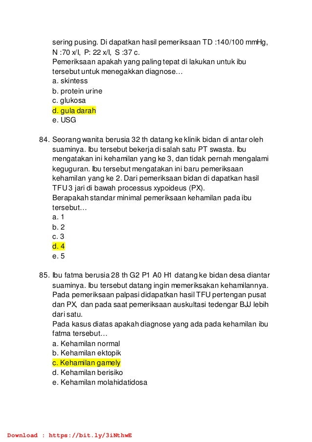 sering pusing. Di dapatkan hasil pemeriksaan TD :140/100 mmHg,
N :70 x/I, P: 22 x/I, S :37 c.
Pemeriksaan apakah yang paling tepat di lakukan untuk ibu
tersebut untuk menegakkan diagnose…
a. skintess
b. protein urine
c. glukosa
d. gula darah
e. USG
84. Seorang wanita berusia 32 th datang ke klinik bidan di antar oleh
suaminya. Ibu tersebut bekerja di salah satu PT swasta. Ibu
mengatakan ini kehamilan yang ke 3, dan tidak pernah mengalami
keguguran. Ibu tersebut mengatakan ini baru pemeriksaan
kehamilan yang ke 2. Dari pemeriksaan bidan di dapatkan hasil
TFU 3 jari di bawah processus xypoideus (PX).
Berapakah standar minimal pemeriksaan kehamilan pada ibu
tersebut…
a. 1
b. 2
c. 3
d. 4
e. 5
85. Ibu fatma berusia 28 th G2 P1 A0 H1 datang ke bidan desa diantar
suaminya. Ibu tersebut datang ingin memeriksakan kehamilannya.
Pada pemeriksaan palpasi didapatkan hasil TFU pertengan pusat
dan PX, dan pada saat pemeriksaan auskultasi tedengar BJJ lebih
dari satu.
Pada kasus diatas apakah diagnose yang ada pada kehamilan ibu
fatma tersebut…
a. Kehamilan normal
b. Kehamilan ektopik
c. Kehamilan gamely
d. Kehamilan berisiko
e. Kehamilan molahidatidosa
Download : https://bit.ly/3iNthwE
 
