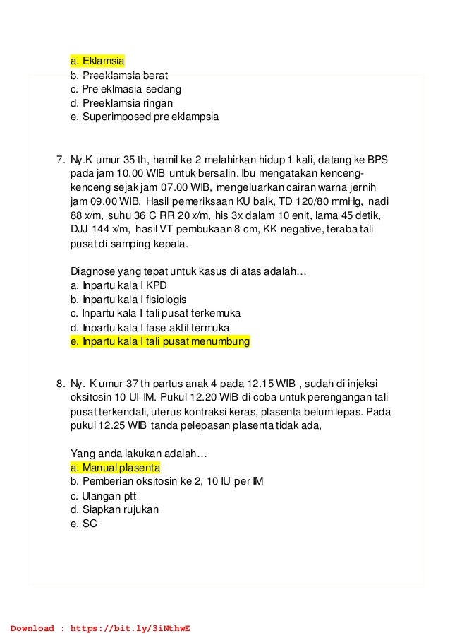 a. Eklamsia
b. Preeklamsia berat
c. Pre eklmasia sedang
d. Preeklamsia ringan
e. Superimposed pre eklampsia
7. Ny.K umur 35 th, hamil ke 2 melahirkan hidup 1 kali, datang ke BPS
pada jam 10.00 WIB untuk bersalin. Ibu mengatakan kenceng-
kenceng sejak jam 07.00 WIB, mengeluarkan cairan warna jernih
jam 09.00 WIB. Hasil pemeriksaan KU baik, TD 120/80 mmHg, nadi
88 x/m, suhu 36 C RR 20 x/m, his 3x dalam 10 enit, lama 45 detik,
DJJ 144 x/m, hasil VT pembukaan 8 cm, KK negative, teraba tali
pusat di samping kepala.
Diagnose yang tepat untuk kasus di atas adalah…
a. Inpartu kala I KPD
b. Inpartu kala I fisiologis
c. Inpartu kala I tali pusat terkemuka
d. Inpartu kala I fase aktif termuka
e. Inpartu kala I tali pusat menumbung
8. Ny. K umur 37 th partus anak 4 pada 12.15 WIB , sudah di injeksi
oksitosin 10 UI IM. Pukul 12.20 WIB di coba untuk perengangan tali
pusat terkendali, uterus kontraksi keras, plasenta belum lepas. Pada
pukul 12.25 WIB tanda pelepasan plasenta tidak ada,
Yang anda lakukan adalah…
a. Manual plasenta
b. Pemberian oksitosin ke 2, 10 IU per IM
c. Ulangan ptt
d. Siapkan rujukan
e. SC
Download : https://bit.ly/3iNthwE
 