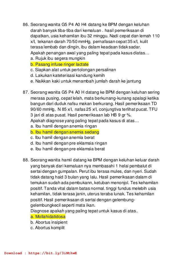 86. Seorang wanita G5 P4 A0 H4 datang ke BPM dengan keluhan
darah banyak tiba-tiba dari kemaluan . hasil pemeriksaan di
dapatkan, usia kehamilan ibu 32 minggu. Nadi cepat dan lemah 110
x/I, tekanan darah 70/50 mmHg, pernafasan cepat 35 x/I, kulit
terasa lembab dan dingin, ibu dalam keadaan tidak sadar.
Apakah penangan awal yang paling tepat pada kasus diatas…
a. Rujuk ibu segera mungkin
b. Pasang infuse ringer lactate
c. Siapkan alat untuk pertolongan persalinan
d. Lakukan kateterisasi kandung kemih
e. Naikkan kaki untuk menambah jumlah darah ke jantung
87. Seorang wanita G5 P4 A0 H datang ke BPM dengan keluhan sering
merasa pusing, cepat lelah, mata berkunang-kunang apalagi ketika
bangun dari duduk nafsu makan berkurang. Hasil pemeriksaan TD
90/60 mmHg, N 85 x/I, nafas 25 x/I, conjungtiva terlihat pucat. TFU
3 jari di atas pusat. Hasil pemeriksaan lab HB 9 gr %.
Apakah diagnose yang paling tepat pada kasus di atas…
a. Ibu hamil dengan anemia ringan
b. Ibu hamil dengan anemia sedang
c. Ibu hamil dengan anemia berat
d. Ibu hamil dengan pre eklamsia ringan
e. Ibu hamil dengan pre eklamsia berat
88. Seorang wanita hamil datang ke BPM dengan keluhan keluar darah
yang banyak dari kemaluan nya membasahi 1 helai pembalut di
sertai dengan gumpalan. Perut ibu terasa mules, dan nyeri. Sudah
tidak datang haid 3 bulan yang lalu. Hasil pemeriksaan dalam di
temukan sudah ada pembukann, ketuban menonjol. Tes kehamilan
positif. Tanda vital dalam batas normal. tinggi fundus melebih usia
kehamilan, tidak terasa janin, uterus teraba lunak. Tes kehamilan
positif. Hasil pemeriksaan di sertai dengan gelembung-
gelembungkecil seperti mata ikan.
Diagnose apakah yang paling tepat untuk kasus di atas..
a. Mollahidatidosa
b. Abortus insipient
c. Abortus komplit
Download : https://bit.ly/3iNthwE
 