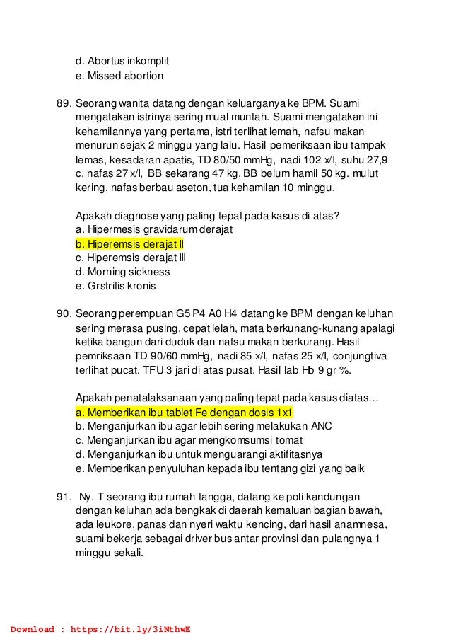 d. Abortus inkomplit
e. Missed abortion
89. Seorang wanita datang dengan keluarganya ke BPM. Suami
mengatakan istrinya sering mual muntah. Suami mengatakan ini
kehamilannya yang pertama, istri terlihat lemah, nafsu makan
menurun sejak 2 minggu yang lalu. Hasil pemeriksaan ibu tampak
lemas, kesadaran apatis, TD 80/50 mmHg, nadi 102 x/I, suhu 27,9
c, nafas 27 x/I, BB sekarang 47 kg, BB belum hamil 50 kg. mulut
kering, nafas berbau aseton, tua kehamilan 10 minggu.
Apakah diagnose yang paling tepat pada kasus di atas?
a. Hipermesis gravidarum derajat
b. Hiperemsis derajat II
c. Hiperemsis derajat III
d. Morning sickness
e. Grstritis kronis
90. Seorang perempuan G5 P4 A0 H4 datang ke BPM dengan keluhan
sering merasa pusing, cepat lelah, mata berkunang-kunang apalagi
ketika bangun dari duduk dan nafsu makan berkurang. Hasil
pemriksaan TD 90/60 mmHg, nadi 85 x/I, nafas 25 x/I, conjungtiva
terlihat pucat. TFU 3 jari di atas pusat. Hasil lab Hb 9 gr %.
Apakah penatalaksanaan yang paling tepat pada kasus diatas…
a. Memberikan ibu tablet Fe dengan dosis 1x1
b. Menganjurkan ibu agar lebih sering melakukan ANC
c. Menganjurkan ibu agar mengkomsumsi tomat
d. Menganjurkan ibu untuk menguarangi aktifitasnya
e. Memberikan penyuluhan kepada ibu tentang gizi yang baik
91. Ny. T seorang ibu rumah tangga, datang ke poli kandungan
dengan keluhan ada bengkak di daerah kemaluan bagian bawah,
ada leukore, panas dan nyeri waktu kencing, dari hasil anamnesa,
suami bekerja sebagai driver bus antar provinsi dan pulangnya 1
minggu sekali.
Download : https://bit.ly/3iNthwE
 