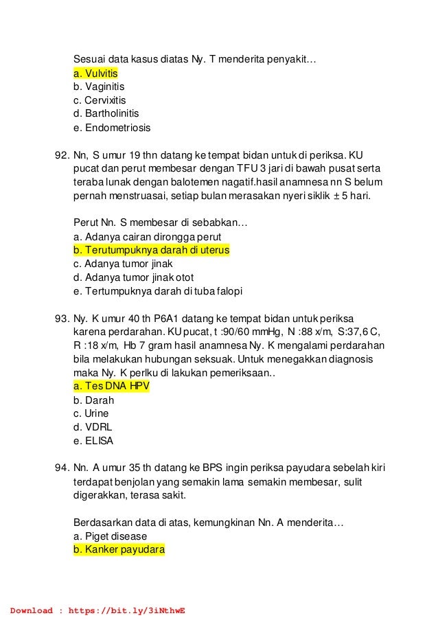 Sesuai data kasus diatas Ny. T menderita penyakit…
a. Vulvitis
b. Vaginitis
c. Cervixitis
d. Bartholinitis
e. Endometriosis
92. Nn, S umur 19 thn datang ke tempat bidan untuk di periksa. KU
pucat dan perut membesar dengan TFU 3 jari di bawah pusat serta
teraba lunak dengan balotemen nagatif.hasil anamnesa nn S belum
pernah menstruasai, setiap bulan merasakan nyeri siklik ± 5 hari.
Perut Nn. S membesar di sebabkan…
a. Adanya cairan dirongga perut
b. Terutumpuknya darah di uterus
c. Adanya tumor jinak
d. Adanya tumor jinak otot
e. Tertumpuknya darah di tuba falopi
93. Ny. K umur 40 th P6A1 datang ke tempat bidan untuk periksa
karena perdarahan. KUpucat, t :90/60 mmHg, N :88 x/m, S:37,6 C,
R :18 x/m, Hb 7 gram hasil anamnesa Ny. K mengalami perdarahan
bila melakukan hubungan seksuak. Untuk menegakkan diagnosis
maka Ny. K perlku di lakukan pemeriksaan..
a. Tes DNA HPV
b. Darah
c. Urine
d. VDRL
e. ELISA
94. Nn. A umur 35 th datang ke BPS ingin periksa payudara sebelah kiri
terdapat benjolan yang semakin lama semakin membesar, sulit
digerakkan, terasa sakit.
Berdasarkan data di atas, kemungkinan Nn. A menderita…
a. Piget disease
b. Kanker payudara
Download : https://bit.ly/3iNthwE
 