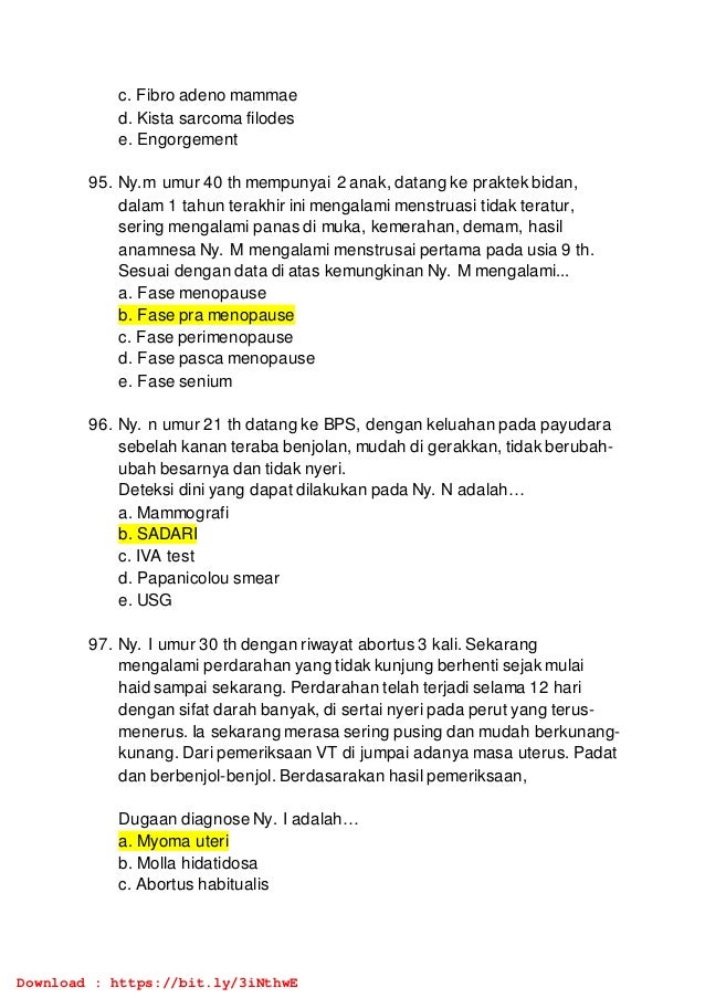 c. Fibro adeno mammae
d. Kista sarcoma filodes
e. Engorgement
95. Ny.m umur 40 th mempunyai 2 anak, datang ke praktek bidan,
dalam 1 tahun terakhir ini mengalami menstruasi tidak teratur,
sering mengalami panas di muka, kemerahan, demam, hasil
anamnesa Ny. M mengalami menstrusai pertama pada usia 9 th.
Sesuai dengan data di atas kemungkinan Ny. M mengalami...
a. Fase menopause
b. Fase pra menopause
c. Fase perimenopause
d. Fase pasca menopause
e. Fase senium
96. Ny. n umur 21 th datang ke BPS, dengan keluahan pada payudara
sebelah kanan teraba benjolan, mudah di gerakkan, tidak berubah-
ubah besarnya dan tidak nyeri.
Deteksi dini yang dapat dilakukan pada Ny. N adalah…
a. Mammografi
b. SADARI
c. IVA test
d. Papanicolou smear
e. USG
97. Ny. I umur 30 th dengan riwayat abortus 3 kali. Sekarang
mengalami perdarahan yang tidak kunjung berhenti sejak mulai
haid sampai sekarang. Perdarahan telah terjadi selama 12 hari
dengan sifat darah banyak, di sertai nyeri pada perut yang terus-
menerus. Ia sekarang merasa sering pusing dan mudah berkunang-
kunang. Dari pemeriksaan VT di jumpai adanya masa uterus. Padat
dan berbenjol-benjol. Berdasarakan hasil pemeriksaan,
Dugaan diagnose Ny. I adalah…
a. Myoma uteri
b. Molla hidatidosa
c. Abortus habitualis
Download : https://bit.ly/3iNthwE
 