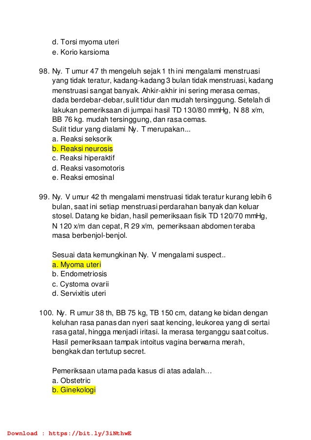 d. Torsi myoma uteri
e. Korio karsioma
98. Ny. T umur 47 th mengeluh sejak 1 th ini mengalami menstruasi
yang tidak teratur, kadang-kadang 3 bulan tidak menstruasi, kadang
menstruasi sangat banyak. Ahkir-akhir ini sering merasa cemas,
dada berdebar-debar, sulit tidur dan mudah tersinggung. Setelah di
lakukan pemeriksaan di jumpai hasil TD 130/80 mmHg, N 88 x/m,
BB 76 kg. mudah tersinggung, dan rasa cemas.
Sulit tidur yang dialami Ny. T merupakan...
a. Reaksi seksorik
b. Reaksi neurosis
c. Reaksi hiperaktif
d. Reaksi vasomotoris
e. Reaksi emosinal
99. Ny. V umur 42 th mengalami menstruasi tidak teratur kurang lebih 6
bulan, saat ini setiap menstruasi perdarahan banyak dan keluar
stosel. Datang ke bidan, hasil pemeriksaan fisik TD 120/70 mmHg,
N 120 x/m dan cepat, R 29 x/m, pemeriksaan abdomen teraba
masa berbenjol-benjol.
Sesuai data kemungkinan Ny. V mengalami suspect..
a. Myoma uteri
b. Endometriosis
c. Cystoma ovarii
d. Servixitis uteri
100. Ny. R umur 38 th, BB 75 kg, TB 150 cm, datang ke bidan dengan
keluhan rasa panas dan nyeri saat kencing, leukorea yang di sertai
rasa gatal, hingga menjadi iritasi. Ia merasa terganggu saat coitus.
Hasil pemeriksaan tampak intoitus vagina berwarna merah,
bengkak dan tertutup secret.
Pemeriksaan utama pada kasus di atas adalah…
a. Obstetric
b. Ginekologi
Download : https://bit.ly/3iNthwE
 