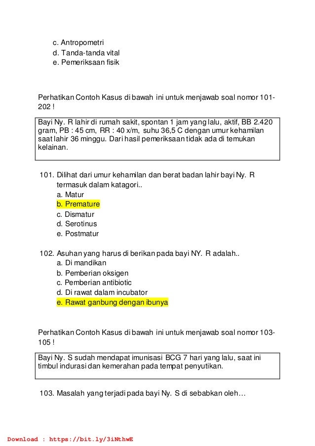 c. Antropometri
d. Tanda-tanda vital
e. Pemeriksaan fisik
Perhatikan Contoh Kasus di bawah ini untuk menjawab soal nomor 101-
202 !
Bayi Ny. R lahir di rumah sakit, spontan 1 jam yang lalu, aktif, BB 2.420
gram, PB : 45 cm, RR : 40 x/m, suhu 36,5 C dengan umur kehamilan
saat lahir 36 minggu. Dari hasil pemeriksaan tidak ada di temukan
kelainan.
101. Dilihat dari umur kehamilan dan berat badan lahir bayi Ny. R
termasuk dalam katagori..
a. Matur
b. Premature
c. Dismatur
d. Serotinus
e. Postmatur
102. Asuhan yang harus di berikan pada bayi NY. R adalah..
a. Di mandikan
b. Pemberian oksigen
c. Pemberian antibiotic
d. Di rawat dalam incubator
e. Rawat ganbung dengan ibunya
Perhatikan Contoh Kasus di bawah ini untuk menjawab soal nomor 103-
105 !
Bayi Ny. S sudah mendapat imunisasi BCG 7 hari yang lalu, saat ini
timbul indurasi dan kemerahan pada tempat penyutikan.
103. Masalah yang terjadi pada bayi Ny. S di sebabkan oleh…
Download : https://bit.ly/3iNthwE
 