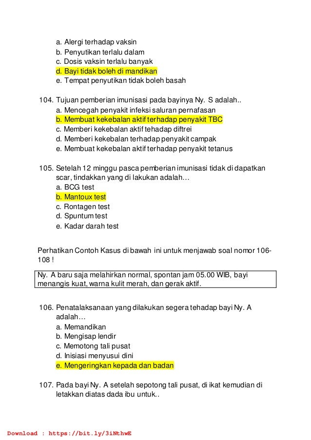 a. Alergi terhadap vaksin
b. Penyutikan terlalu dalam
c. Dosis vaksin terlalu banyak
d. Bayi tidak boleh di mandikan
e. Tempat penyutikan tidak boleh basah
104. Tujuan pemberian imunisasi pada bayinya Ny. S adalah..
a. Mencegah penyakit infeksi saluran pernafasan
b. Membuat kekebalan aktif terhadap penyakit TBC
c. Memberi kekebalan aktif tehadap diftrei
d. Memberi kekebalan terhadap penyakit campak
e. Membuat kekebalan aktif terhadap penyakit tetanus
105. Setelah 12 minggu pasca pemberian imunisasi tidak di dapatkan
scar, tindakkan yang di lakukan adalah…
a. BCG test
b. Mantoux test
c. Rontagen test
d. Spuntum test
e. Kadar darah test
Perhatikan Contoh Kasus di bawah ini untuk menjawab soal nomor 106-
108 !
Ny. A baru saja melahirkan normal, spontan jam 05.00 WIB, bayi
menangis kuat, warna kulit merah, dan gerak aktif.
106. Penatalaksanaan yang dilakukan segera tehadap bayi Ny. A
adalah…
a. Memandikan
b. Mengisap lendir
c. Memotong tali pusat
d. Inisiasi menyusui dini
e. Mengeringkan kepada dan badan
107. Pada bayi Ny. A setelah sepotong tali pusat, di ikat kemudian di
letakkan diatas dada ibu untuk..
Download : https://bit.ly/3iNthwE
 