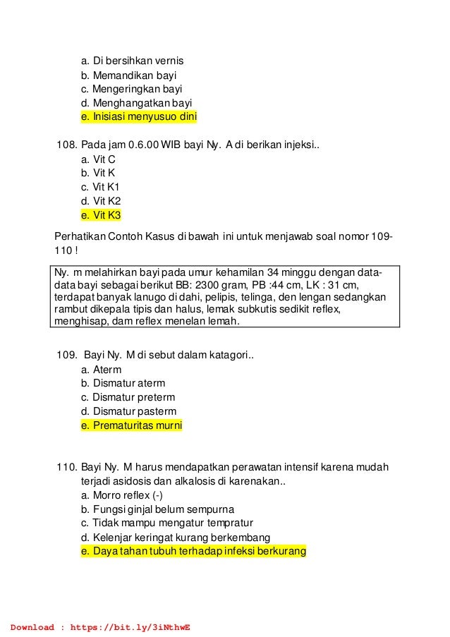 a. Di bersihkan vernis
b. Memandikan bayi
c. Mengeringkan bayi
d. Menghangatkan bayi
e. Inisiasi menyusuo dini
108. Pada jam 0.6.00 WIB bayi Ny. A di berikan injeksi..
a. Vit C
b. Vit K
c. Vit K1
d. Vit K2
e. Vit K3
Perhatikan Contoh Kasus di bawah ini untuk menjawab soal nomor 109-
110 !
Ny. m melahirkan bayi pada umur kehamilan 34 minggu dengan data-
data bayi sebagai berikut BB: 2300 gram, PB :44 cm, LK : 31 cm,
terdapat banyak lanugo di dahi, pelipis, telinga, den lengan sedangkan
rambut dikepala tipis dan halus, lemak subkutis sedikit reflex,
menghisap, dam reflex menelan lemah.
109. Bayi Ny. M di sebut dalam katagori..
a. Aterm
b. Dismatur aterm
c. Dismatur preterm
d. Dismatur pasterm
e. Prematuritas murni
110. Bayi Ny. M harus mendapatkan perawatan intensif karena mudah
terjadi asidosis dan alkalosis di karenakan..
a. Morro reflex (-)
b. Fungsi ginjal belum sempurna
c. Tidak mampu mengatur tempratur
d. Kelenjar keringat kurang berkembang
e. Daya tahan tubuh terhadap infeksi berkurang
Download : https://bit.ly/3iNthwE
 
