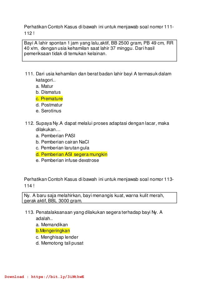 Perhatikan Contoh Kasus di bawah ini untuk menjawab soal nomor 111-
112 !
Bayi A lahir spontan 1 jam yang lalu,aktif, BB 2500 gram, PB 49 cm, RR
40 x/m, dengan usia kehamilan saat lahir 37 minggu. Dari hasil
pemeriksaan tidak di temukan kelainan.
111. Dari usia kehamilan dan berat badan lahir bayi A termasuk dalam
katagori..
a. Matur
b. Dismatus
c. Premature
d. Postmatur
e. Serotinus
112. Supaya Ny.A dapat melalui proses adaptasi dengan lacar, maka
dilakukan…
a. Pemberian PASI
b. Pemberian cairan NaCl
c. Pemberian larutan gula
d. Pemberian ASI segera mungkin
e. Pemberian infuse dexstrose
Perhatikan Contoh Kasus di bawah ini untuk menjawab soal nomor 113-
114 !
Ny. A baru saja melahirkan, bayi menangis kuat, warna kulit merah,
gerak aktif, BBL 3000 gram.
113. Penatalaksanaan yang dilakukan segera terhadap bayi Ny. A
adalah..
a. Memandikan
b.Mengeringkan
c. Menghisap lender
d. Memotong tali pusat
Download : https://bit.ly/3iNthwE
 