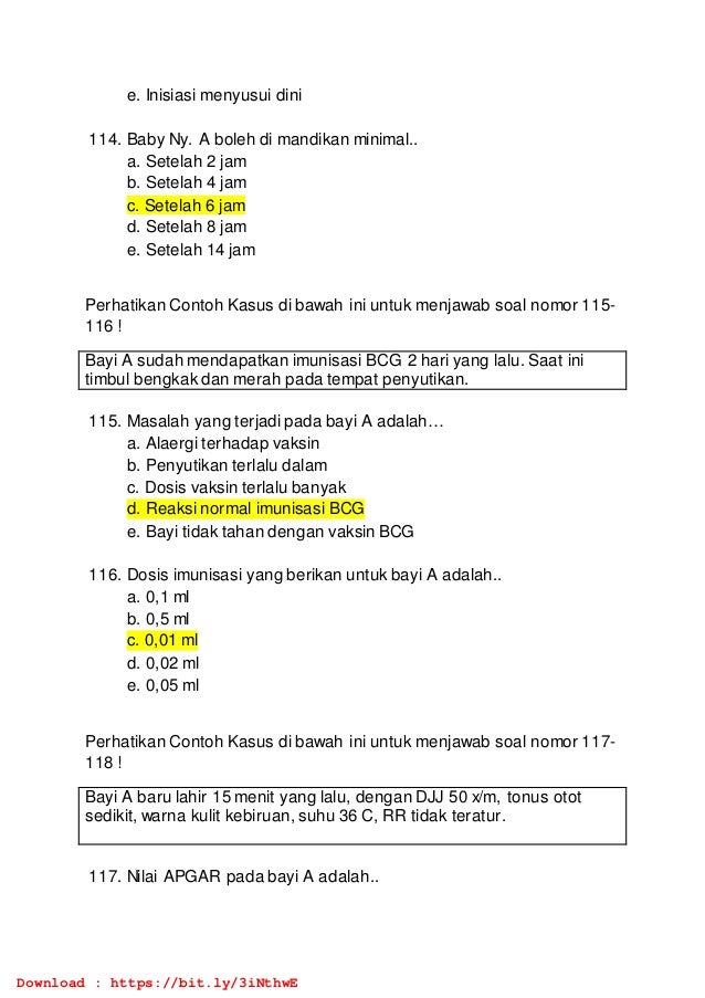 e. Inisiasi menyusui dini
114. Baby Ny. A boleh di mandikan minimal..
a. Setelah 2 jam
b. Setelah 4 jam
c. Setelah 6 jam
d. Setelah 8 jam
e. Setelah 14 jam
Perhatikan Contoh Kasus di bawah ini untuk menjawab soal nomor 115-
116 !
Bayi A sudah mendapatkan imunisasi BCG 2 hari yang lalu. Saat ini
timbul bengkak dan merah pada tempat penyutikan.
115. Masalah yang terjadi pada bayi A adalah…
a. Alaergi terhadap vaksin
b. Penyutikan terlalu dalam
c. Dosis vaksin terlalu banyak
d. Reaksi normal imunisasi BCG
e. Bayi tidak tahan dengan vaksin BCG
116. Dosis imunisasi yang berikan untuk bayi A adalah..
a. 0,1 ml
b. 0,5 ml
c. 0,01 ml
d. 0,02 ml
e. 0,05 ml
Perhatikan Contoh Kasus di bawah ini untuk menjawab soal nomor 117-
118 !
Bayi A baru lahir 15 menit yang lalu, dengan DJJ 50 x/m, tonus otot
sedikit, warna kulit kebiruan, suhu 36 C, RR tidak teratur.
117. Nilai APGAR pada bayi A adalah..
Download : https://bit.ly/3iNthwE
 