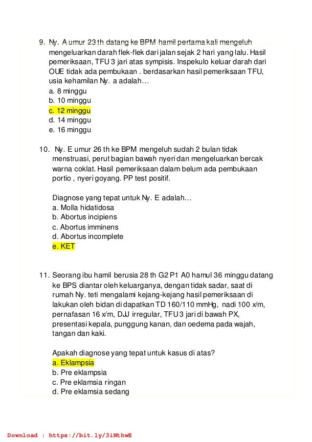 9. Ny. A umur 23 th datang ke BPM hamil pertama kali mengeluh
mengeluarkan darah flek-flek dari jalan sejak 2 hari yang lalu. Hasil
pemeriksaan, TFU 3 jari atas sympisis. Inspekulo keluar darah dari
OUE tidak ada pembukaan . berdasarkan hasil pemeriksaan TFU,
usia kehamilan Ny. a adalah…
a. 8 minggu
b. 10 minggu
c. 12 minggu
d. 14 minggu
e. 16 minggu
10. Ny. E umur 26 th ke BPM mengeluh sudah 2 bulan tidak
menstruasi, perut bagian bawah nyeri dan mengeluarkan bercak
warna coklat. Hasil pemeriksaan dalam belum ada pembukaan
portio , nyeri goyang. PP test positif.
Diagnose yang tepat untuk Ny. E adalah…
a. Molla hidatidosa
b. Abortus incipiens
c. Abortus imminens
d. Abortus incomplete
e. KET
11. Seorang ibu hamil berusia 28 th G2 P1 A0 hamul 36 minggu datang
ke BPS diantar oleh keluarganya, dengan tidak sadar, saat di
rumah Ny. teti mengalami kejang-kejang hasil pemeriksaan di
lakukan oleh bidan di dapatkan TD 160/110 mmHg, nadi 100 x/m,
pernafasan 16 x/m, DJJ irregular, TFU3 jari di bawah PX,
presentasi kepala, punggung kanan, dan oedema pada wajah,
tangan dan kaki.
Apakah diagnose yang tepat untuk kasus di atas?
a. Eklampsia
b. Pre eklampsia
c. Pre eklamsia ringan
d. Pre eklamsia sedang
Download : https://bit.ly/3iNthwE
 