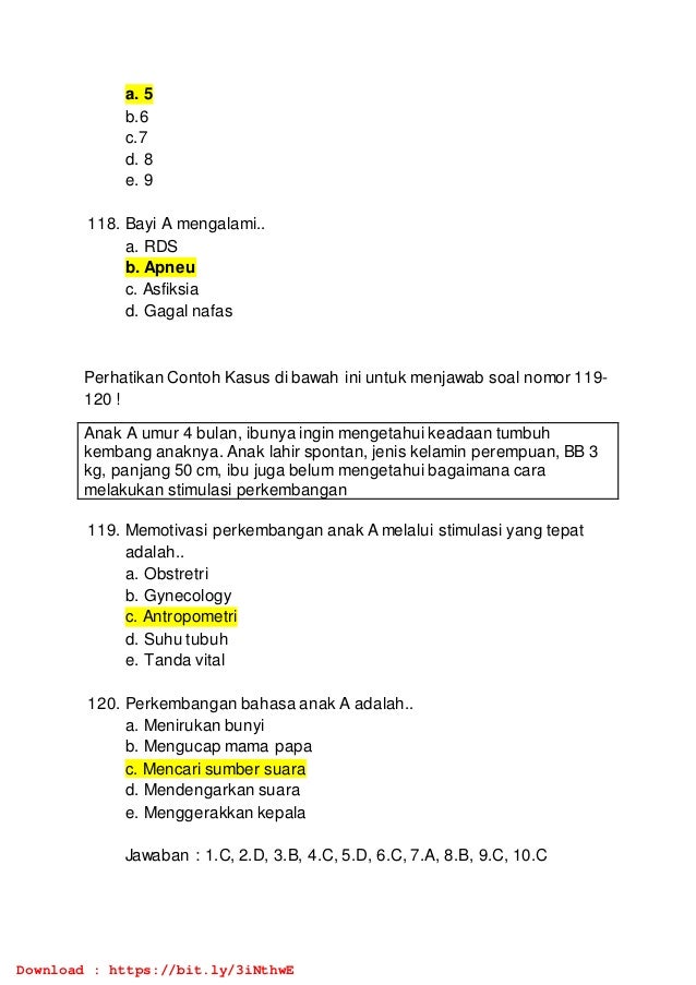a. 5
b.6
c.7
d. 8
e. 9
118. Bayi A mengalami..
a. RDS
b. Apneu
c. Asfiksia
d. Gagal nafas
Perhatikan Contoh Kasus di bawah ini untuk menjawab soal nomor 119-
120 !
Anak A umur 4 bulan, ibunya ingin mengetahui keadaan tumbuh
kembang anaknya. Anak lahir spontan, jenis kelamin perempuan, BB 3
kg, panjang 50 cm, ibu juga belum mengetahui bagaimana cara
melakukan stimulasi perkembangan
119. Memotivasi perkembangan anak A melalui stimulasi yang tepat
adalah..
a. Obstretri
b. Gynecology
c. Antropometri
d. Suhu tubuh
e. Tanda vital
120. Perkembangan bahasa anak A adalah..
a. Menirukan bunyi
b. Mengucap mama papa
c. Mencari sumber suara
d. Mendengarkan suara
e. Menggerakkan kepala
Jawaban : 1.C, 2.D, 3.B, 4.C, 5.D, 6.C, 7.A, 8.B, 9.C, 10.C
Download : https://bit.ly/3iNthwE
 