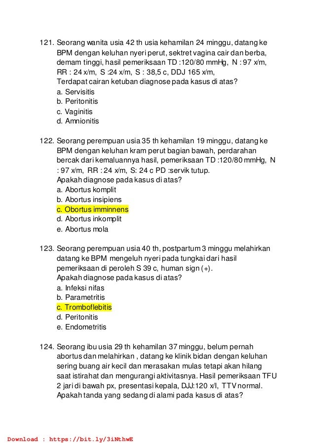 121. Seorang wanita usia 42 th usia kehamilan 24 minggu, datang ke
BPM dengan keluhan nyeri perut, sektret vagina cair dan berba,
demam tinggi, hasil pemeriksaan TD :120/80 mmHg, N : 97 x/m,
RR : 24 x/m, S :24 x/m, S : 38,5 c, DDJ 165 x/m,
Terdapat cairan ketuban diagnose pada kasus di atas?
a. Servisitis
b. Peritonitis
c. Vaginitis
d. Amnionitis
122. Seorang perempuan usia 35 th kehamilan 19 minggu, datang ke
BPM dengan keluhan kram perut bagian bawah, perdarahan
bercak dari kemaluannya hasil, pemeriksaan TD :120/80 mmHg, N
: 97 x/m, RR : 24 x/m, S: 24 c PD :servik tutup.
Apakah diagnose pada kasus di atas?
a. Abortus komplit
b. Abortus insipiens
c. Obortus imminnens
d. Abortus inkomplit
e. Abortus mola
123. Seorang perempuan usia 40 th, postpartum 3 minggu melahirkan
datang ke BPM mengeluh nyeri pada tungkai dari hasil
pemeriksaan di peroleh S 39 c, human sign (+).
Apakah diagnose pada kasus di atas?
a. Infeksi nifas
b. Parametritis
c. Tromboflebitis
d. Peritonitis
e. Endometritis
124. Seorang ibu usia 29 th kehamilan 37 minggu, belum pernah
abortus dan melahirkan , datang ke klinik bidan dengan keluhan
sering buang air kecil dan merasakan mulas tetapi akan hilang
saat istirahat dan mengurangi aktivitasnya. Hasil pemeriksaan TFU
2 jari di bawah px, presentasi kepala, DJJ:120 x/I, TTV normal.
Apakah tanda yang sedang di alami pada kasus di atas?
Download : https://bit.ly/3iNthwE
 