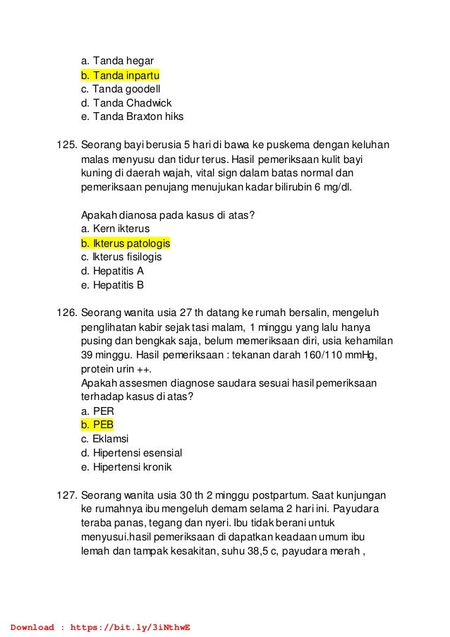a. Tanda hegar
b. Tanda inpartu
c. Tanda goodell
d. Tanda Chadwick
e. Tanda Braxton hiks
125. Seorang bayi berusia 5 hari di bawa ke puskema dengan keluhan
malas menyusu dan tidur terus. Hasil pemeriksaan kulit bayi
kuning di daerah wajah, vital sign dalam batas normal dan
pemeriksaan penujang menujukan kadar bilirubin 6 mg/dl.
Apakah dianosa pada kasus di atas?
a. Kern ikterus
b. Ikterus patologis
c. Ikterus fisilogis
d. Hepatitis A
e. Hepatitis B
126. Seorang wanita usia 27 th datang ke rumah bersalin, mengeluh
penglihatan kabir sejak tasi malam, 1 minggu yang lalu hanya
pusing dan bengkak saja, belum memeriksaan diri, usia kehamilan
39 minggu. Hasil pemeriksaan : tekanan darah 160/110 mmHg,
protein urin ++.
Apakah assesmen diagnose saudara sesuai hasil pemeriksaan
terhadap kasus di atas?
a. PER
b. PEB
c. Eklamsi
d. Hipertensi esensial
e. Hipertensi kronik
127. Seorang wanita usia 30 th 2 minggu postpartum. Saat kunjungan
ke rumahnya ibu mengeluh demam selama 2 hari ini. Payudara
teraba panas, tegang dan nyeri. Ibu tidak berani untuk
menyusui.hasil pemeriksaan di dapatkan keadaan umum ibu
lemah dan tampak kesakitan, suhu 38,5 c, payudara merah ,
Download : https://bit.ly/3iNthwE
 