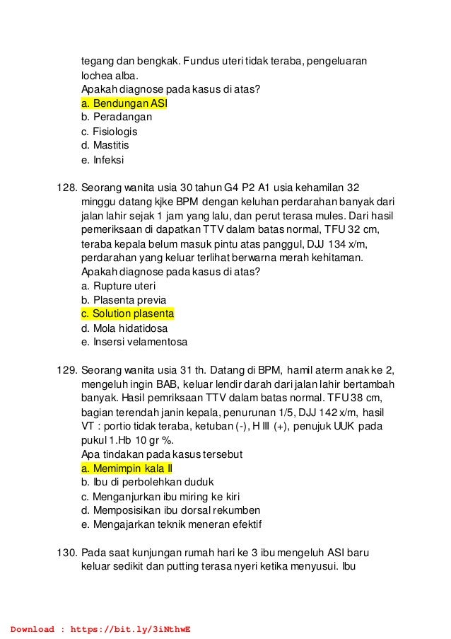 tegang dan bengkak. Fundus uteri tidak teraba, pengeluaran
lochea alba.
Apakah diagnose pada kasus di atas?
a. Bendungan ASI
b. Peradangan
c. Fisiologis
d. Mastitis
e. Infeksi
128. Seorang wanita usia 30 tahun G4 P2 A1 usia kehamilan 32
minggu datang kjke BPM dengan keluhan perdarahan banyak dari
jalan lahir sejak 1 jam yang lalu, dan perut terasa mules. Dari hasil
pemeriksaan di dapatkan TTV dalam batas normal, TFU 32 cm,
teraba kepala belum masuk pintu atas panggul, DJJ 134 x/m,
perdarahan yang keluar terlihat berwarna merah kehitaman.
Apakah diagnose pada kasus di atas?
a. Rupture uteri
b. Plasenta previa
c. Solution plasenta
d. Mola hidatidosa
e. Insersi velamentosa
129. Seorang wanita usia 31 th. Datang di BPM, hamil aterm anak ke 2,
mengeluh ingin BAB, keluar lendir darah dari jalan lahir bertambah
banyak. Hasil pemriksaan TTV dalam batas normal. TFU 38 cm,
bagian terendah janin kepala, penurunan 1/5, DJJ 142 x/m, hasil
VT : portio tidak teraba, ketuban (-), H III (+), penujuk UUK pada
pukul 1.Hb 10 gr %.
Apa tindakan pada kasus tersebut
a. Memimpin kala II
b. Ibu di perbolehkan duduk
c. Menganjurkan ibu miring ke kiri
d. Memposisikan ibu dorsal rekumben
e. Mengajarkan teknik meneran efektif
130. Pada saat kunjungan rumah hari ke 3 ibu mengeluh ASI baru
keluar sedikit dan putting terasa nyeri ketika menyusui. Ibu
Download : https://bit.ly/3iNthwE
 