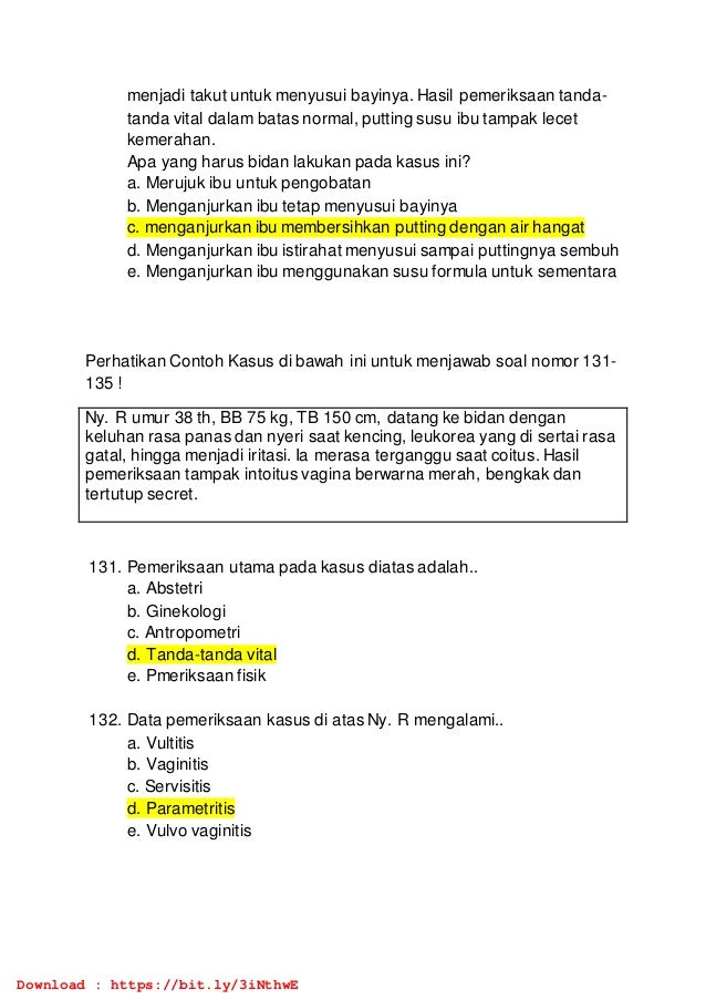 menjadi takut untuk menyusui bayinya. Hasil pemeriksaan tanda-
tanda vital dalam batas normal, putting susu ibu tampak lecet
kemerahan.
Apa yang harus bidan lakukan pada kasus ini?
a. Merujuk ibu untuk pengobatan
b. Menganjurkan ibu tetap menyusui bayinya
c. menganjurkan ibu membersihkan putting dengan air hangat
d. Menganjurkan ibu istirahat menyusui sampai puttingnya sembuh
e. Menganjurkan ibu menggunakan susu formula untuk sementara
Perhatikan Contoh Kasus di bawah ini untuk menjawab soal nomor 131-
135 !
Ny. R umur 38 th, BB 75 kg, TB 150 cm, datang ke bidan dengan
keluhan rasa panas dan nyeri saat kencing, leukorea yang di sertai rasa
gatal, hingga menjadi iritasi. Ia merasa terganggu saat coitus. Hasil
pemeriksaan tampak intoitus vagina berwarna merah, bengkak dan
tertutup secret.
131. Pemeriksaan utama pada kasus diatas adalah..
a. Abstetri
b. Ginekologi
c. Antropometri
d. Tanda-tanda vital
e. Pmeriksaan fisik
132. Data pemeriksaan kasus di atas Ny. R mengalami..
a. Vultitis
b. Vaginitis
c. Servisitis
d. Parametritis
e. Vulvo vaginitis
Download : https://bit.ly/3iNthwE
 