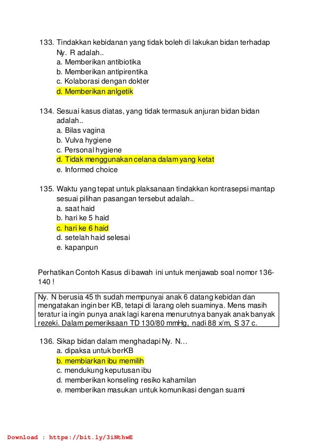 133. Tindakkan kebidanan yang tidak boleh di lakukan bidan terhadap
Ny. R adalah..
a. Memberikan antibiotika
b. Memberikan antipirentika
c. Kolaborasi dengan dokter
d. Memberikan anlgetik
134. Sesuai kasus diatas, yang tidak termasuk anjuran bidan bidan
adalah..
a. Bilas vagina
b. Vulva hygiene
c. Personal hygiene
d. Tidak menggunakan celana dalam yang ketat
e. Informed choice
135. Waktu yang tepat untuk plaksanaan tindakkan kontrasepsi mantap
sesuai pilihan pasangan tersebut adalah..
a. saat haid
b. hari ke 5 haid
c. hari ke 6 haid
d. setelah haid selesai
e. kapanpun
Perhatikan Contoh Kasus di bawah ini untuk menjawab soal nomor 136-
140 !
Ny. N berusia 45 th sudah mempunyai anak 6 datang kebidan dan
mengatakan ingin ber KB, tetapi di larang oleh suaminya. Mens masih
teratur ia ingin punya anak lagi karena menurutnya banyak anak banyak
rezeki. Dalam pemeriksaan TD 130/80 mmHg, nadi 88 x/m, S 37 c.
136. Sikap bidan dalam menghadapi Ny. N…
a. dipaksa untuk berKB
b. membiarkan ibu memilih
c. mendukung keputusan ibu
d. memberikan konseling resiko kahamilan
e. memberikan masukan untuk komunikasi dengan suami
Download : https://bit.ly/3iNthwE
 