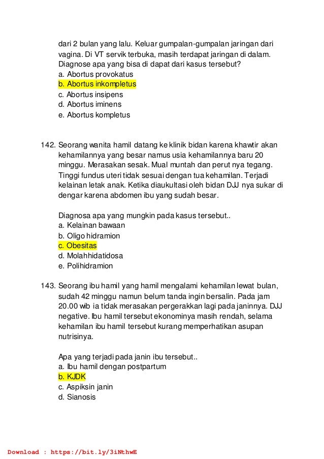 dari 2 bulan yang lalu. Keluar gumpalan-gumpalan jaringan dari
vagina. Di VT servik terbuka, masih terdapat jaringan di dalam.
Diagnose apa yang bisa di dapat dari kasus tersebut?
a. Abortus provokatus
b. Abortus inkompletus
c. Abortus insipens
d. Abortus iminens
e. Abortus kompletus
142. Seorang wanita hamil datang ke klinik bidan karena khawtir akan
kehamilannya yang besar namus usia kehamilannya baru 20
minggu. Merasakan sesak. Mual muntah dan perut nya tegang.
Tinggi fundus uteri tidak sesuai dengan tua kehamilan. Terjadi
kelainan letak anak. Ketika diaukultasi oleh bidan DJJ nya sukar di
dengar karena abdomen ibu yang sudah besar.
Diagnosa apa yang mungkin pada kasus tersebut..
a. Kelainan bawaan
b. Oligo hidramion
c. Obesitas
d. Molahhidatidosa
e. Polihidramion
143. Seorang ibu hamil yang hamil mengalami kehamilan lewat bulan,
sudah 42 minggu namun belum tanda ingin bersalin. Pada jam
20.00 wib ia tidak merasakan pergerakkan lagi pada janinnya. DJJ
negative. Ibu hamil tersebut ekonominya masih rendah, selama
kehamilan ibu hamil tersebut kurang memperhatikan asupan
nutrisinya.
Apa yang terjadi pada janin ibu tersebut..
a. Ibu hamil dengan postpartum
b. KJDK
c. Aspiksin janin
d. Sianosis
Download : https://bit.ly/3iNthwE
 