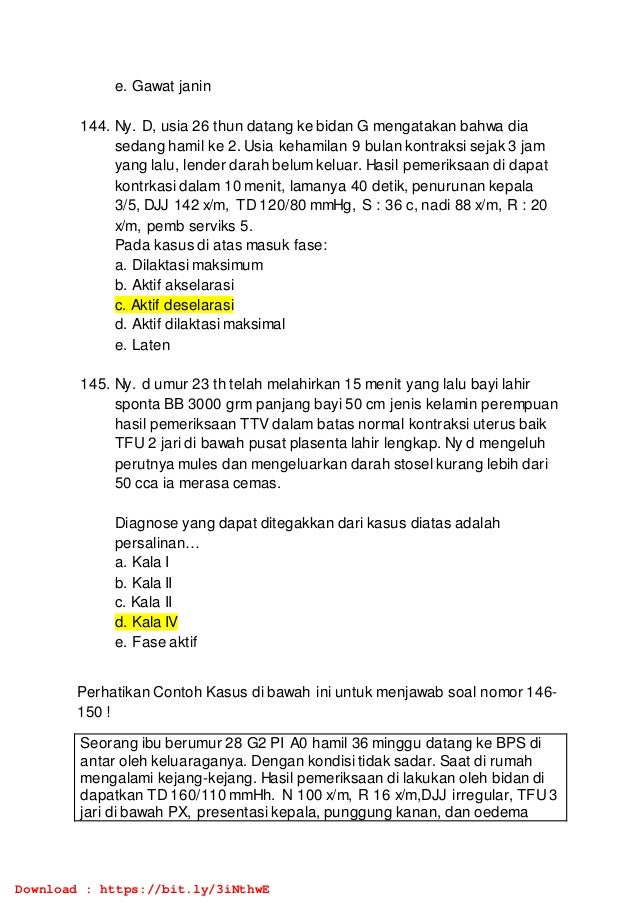 e. Gawat janin
144. Ny. D, usia 26 thun datang ke bidan G mengatakan bahwa dia
sedang hamil ke 2. Usia kehamilan 9 bulan kontraksi sejak 3 jam
yang lalu, lender darah belum keluar. Hasil pemeriksaan di dapat
kontrkasi dalam 10 menit, lamanya 40 detik, penurunan kepala
3/5, DJJ 142 x/m, TD 120/80 mmHg, S : 36 c, nadi 88 x/m, R : 20
x/m, pemb serviks 5.
Pada kasus di atas masuk fase:
a. Dilaktasi maksimum
b. Aktif akselarasi
c. Aktif deselarasi
d. Aktif dilaktasi maksimal
e. Laten
145. Ny. d umur 23 th telah melahirkan 15 menit yang lalu bayi lahir
sponta BB 3000 grm panjang bayi 50 cm jenis kelamin perempuan
hasil pemeriksaan TTV dalam batas normal kontraksi uterus baik
TFU 2 jari di bawah pusat plasenta lahir lengkap. Ny d mengeluh
perutnya mules dan mengeluarkan darah stosel kurang lebih dari
50 cca ia merasa cemas.
Diagnose yang dapat ditegakkan dari kasus diatas adalah
persalinan…
a. Kala I
b. Kala II
c. Kala II
d. Kala IV
e. Fase aktif
Perhatikan Contoh Kasus di bawah ini untuk menjawab soal nomor 146-
150 !
Seorang ibu berumur 28 G2 PI A0 hamil 36 minggu datang ke BPS di
antar oleh keluaraganya. Dengan kondisi tidak sadar. Saat di rumah
mengalami kejang-kejang. Hasil pemeriksaan di lakukan oleh bidan di
dapatkan TD 160/110 mmHh. N 100 x/m, R 16 x/m,DJJ irregular, TFU3
jari di bawah PX, presentasi kepala, punggung kanan, dan oedema
Download : https://bit.ly/3iNthwE
 