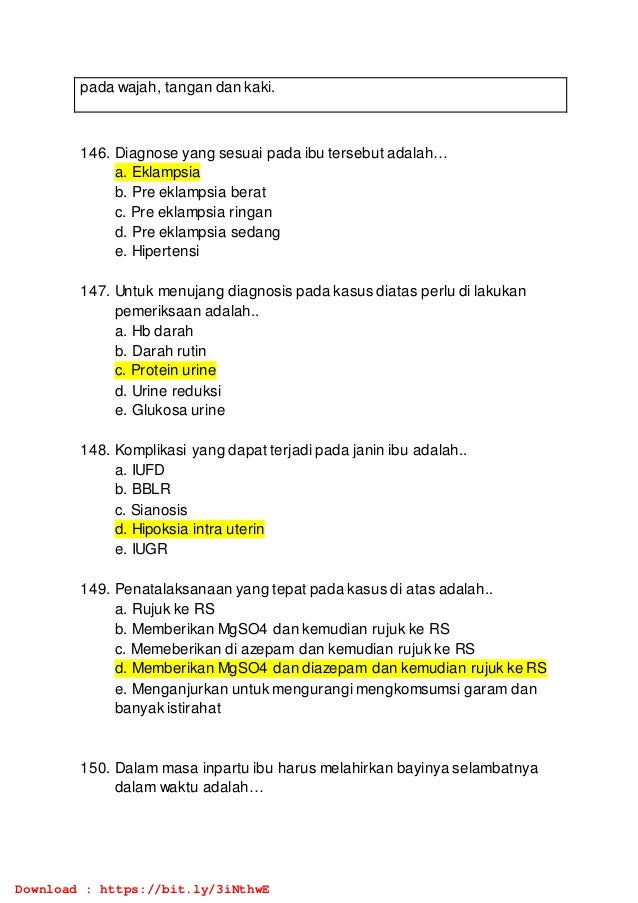 pada wajah, tangan dan kaki.
146. Diagnose yang sesuai pada ibu tersebut adalah…
a. Eklampsia
b. Pre eklampsia berat
c. Pre eklampsia ringan
d. Pre eklampsia sedang
e. Hipertensi
147. Untuk menujang diagnosis pada kasus diatas perlu di lakukan
pemeriksaan adalah..
a. Hb darah
b. Darah rutin
c. Protein urine
d. Urine reduksi
e. Glukosa urine
148. Komplikasi yang dapat terjadi pada janin ibu adalah..
a. IUFD
b. BBLR
c. Sianosis
d. Hipoksia intra uterin
e. IUGR
149. Penatalaksanaan yang tepat pada kasus di atas adalah..
a. Rujuk ke RS
b. Memberikan MgSO4 dan kemudian rujuk ke RS
c. Memeberikan di azepam dan kemudian rujuk ke RS
d. Memberikan MgSO4 dan diazepam dan kemudian rujuk ke RS
e. Menganjurkan untuk mengurangi mengkomsumsi garam dan
banyak istirahat
150. Dalam masa inpartu ibu harus melahirkan bayinya selambatnya
dalam waktu adalah…
Download : https://bit.ly/3iNthwE
 