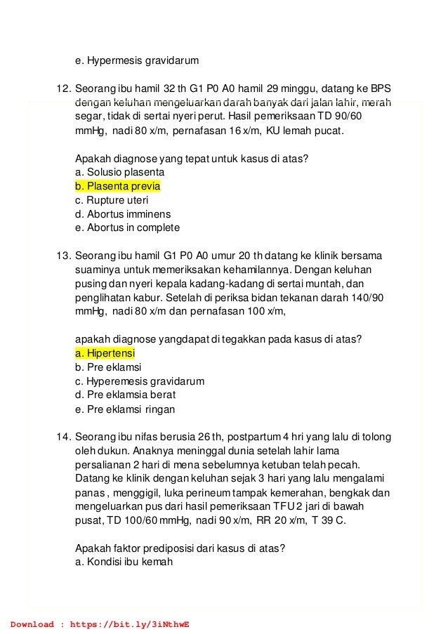 e. Hypermesis gravidarum
12. Seorang ibu hamil 32 th G1 P0 A0 hamil 29 minggu, datang ke BPS
dengan keluhan mengeluarkan darah banyak dari jalan lahir, merah
segar, tidak di sertai nyeri perut. Hasil pemeriksaan TD 90/60
mmHg, nadi 80 x/m, pernafasan 16 x/m, KU lemah pucat.
Apakah diagnose yang tepat untuk kasus di atas?
a. Solusio plasenta
b. Plasenta previa
c. Rupture uteri
d. Abortus imminens
e. Abortus in complete
13. Seorang ibu hamil G1 P0 A0 umur 20 th datang ke klinik bersama
suaminya untuk memeriksakan kehamilannya. Dengan keluhan
pusing dan nyeri kepala kadang-kadang di sertai muntah, dan
penglihatan kabur. Setelah di periksa bidan tekanan darah 140/90
mmHg, nadi 80 x/m dan pernafasan 100 x/m,
apakah diagnose yangdapat di tegakkan pada kasus di atas?
a. Hipertensi
b. Pre eklamsi
c. Hyperemesis gravidarum
d. Pre eklamsia berat
e. Pre eklamsi ringan
14. Seorang ibu nifas berusia 26 th, postpartum 4 hri yang lalu di tolong
oleh dukun. Anaknya meninggal dunia setelah lahir lama
persalianan 2 hari di mena sebelumnya ketuban telah pecah.
Datang ke klinik dengan keluhan sejak 3 hari yang lalu mengalami
panas , menggigil, luka perineum tampak kemerahan, bengkak dan
mengeluarkan pus dari hasil pemeriksaan TFU 2 jari di bawah
pusat, TD 100/60 mmHg, nadi 90 x/m, RR 20 x/m, T 39 C.
Apakah faktor prediposisi dari kasus di atas?
a. Kondisi ibu kemah
Download : https://bit.ly/3iNthwE
 