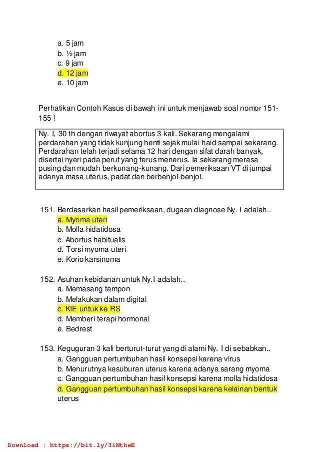 a. 5 jam
b. ½ jam
c. 9 jam
d. 12 jam
e. 10 jam
Perhatikan Contoh Kasus di bawah ini untuk menjawab soal nomor 151-
155 !
Ny. I, 30 th dengan riwayat abortus 3 kali. Sekarang mengalami
perdarahan yang tidak kunjung henti sejak mulai haid sampai sekarang.
Perdarahan telah terjadi selama 12 hari dengan sifat darah banyak,
disertai nyeri pada perut yang terus menerus. Ia sekarang merasa
pusing dan mudah berkunang-kunang. Dari pemeriksaan VT di jumpai
adanya masa uterus, padat dan berbenjol-benjol.
151. Berdasarkan hasil pemeriksaan, dugaan diagnose Ny. I adalah..
a. Myoma uteri
b. Molla hidatidosa
c. Abortus habitualis
d. Torsi myoma uteri
e. Korio karsinoma
152. Asuhan kebidanan untuk Ny.I adalah..
a. Memasang tampon
b. Melakukan dalam digital
c. KIE untuk ke RS
d. Memberi terapi hormonal
e. Bedrest
153. Keguguran 3 kali berturut-turut yang di alami Ny. I di sebabkan..
a. Gangguan pertumbuhan hasil konsepsi karena virus
b. Menurutnya kesuburan uterus karena adanya sarang myoma
c. Gangguan pertumbuhan hasil konsepsi karena molla hidatidosa
d. Gangguan pertumbuhan hasil konsepsi karena kelainan bentuk
uterus
Download : https://bit.ly/3iNthwE
 