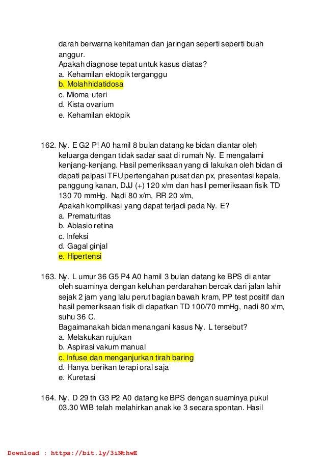 darah berwarna kehitaman dan jaringan seperti seperti buah
anggur.
Apakah diagnose tepat untuk kasus diatas?
a. Kehamilan ektopik terganggu
b. Molahhidatidosa
c. Mioma uteri
d. Kista ovarium
e. Kehamilan ektopik
162. Ny. E G2 P! A0 hamil 8 bulan datang ke bidan diantar oleh
keluarga dengan tidak sadar saat di rumah Ny. E mengalami
kenjang-kenjang. Hasil pemeriksaan yang di lakukan oleh bidan di
dapati palpasi TFU pertengahan pusat dan px, presentasi kepala,
panggung kanan, DJJ (+) 120 x/m dan hasil pemeriksaan fisik TD
130 70 mmHg. Nadi 80 x/m, RR 20 x/m,
Apakah komplikasi yang dapat terjadi pada Ny. E?
a. Prematuritas
b. Ablasio retina
c. Infeksi
d. Gagal ginjal
e. Hipertensi
163. Ny. L umur 36 G5 P4 A0 hamil 3 bulan datang ke BPS di antar
oleh suaminya dengan keluhan perdarahan bercak dari jalan lahir
sejak 2 jam yang lalu perut bagian bawah kram, PP test positif dan
hasil pemeriksaan fisik di dapatkan TD 100/70 mmHg, nadi 80 x/m,
suhu 36 C.
Bagaimanakah bidan menangani kasus Ny. L tersebut?
a. Melakukan rujukan
b. Aspirasi vakum manual
c. Infuse dan menganjurkan tirah baring
d. Hanya berikan terapi oral saja
e. Kuretasi
164. Ny. D 29 th G3 P2 A0 datang ke BPS dengan suaminya pukul
03.30 WIB telah melahirkan anak ke 3 secara spontan. Hasil
Download : https://bit.ly/3iNthwE
 