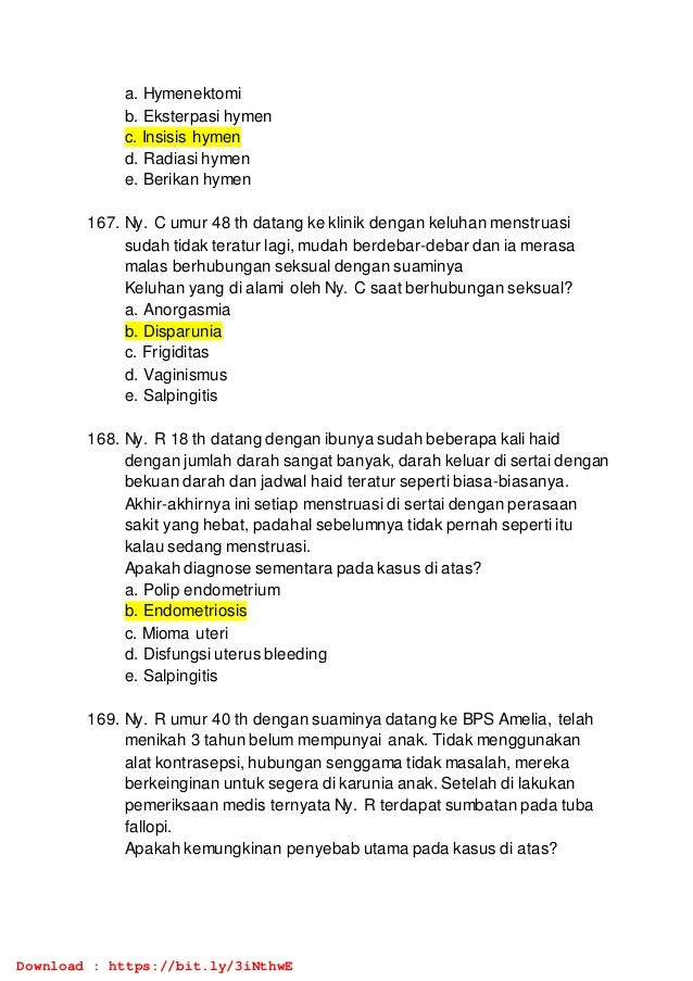 a. Hymenektomi
b. Eksterpasi hymen
c. Insisis hymen
d. Radiasi hymen
e. Berikan hymen
167. Ny. C umur 48 th datang ke klinik dengan keluhan menstruasi
sudah tidak teratur lagi, mudah berdebar-debar dan ia merasa
malas berhubungan seksual dengan suaminya
Keluhan yang di alami oleh Ny. C saat berhubungan seksual?
a. Anorgasmia
b. Disparunia
c. Frigiditas
d. Vaginismus
e. Salpingitis
168. Ny. R 18 th datang dengan ibunya sudah beberapa kali haid
dengan jumlah darah sangat banyak, darah keluar di sertai dengan
bekuan darah dan jadwal haid teratur seperti biasa-biasanya.
Akhir-akhirnya ini setiap menstruasi di sertai dengan perasaan
sakit yang hebat, padahal sebelumnya tidak pernah seperti itu
kalau sedang menstruasi.
Apakah diagnose sementara pada kasus di atas?
a. Polip endometrium
b. Endometriosis
c. Mioma uteri
d. Disfungsi uterus bleeding
e. Salpingitis
169. Ny. R umur 40 th dengan suaminya datang ke BPS Amelia, telah
menikah 3 tahun belum mempunyai anak. Tidak menggunakan
alat kontrasepsi, hubungan senggama tidak masalah, mereka
berkeinginan untuk segera di karunia anak. Setelah di lakukan
pemeriksaan medis ternyata Ny. R terdapat sumbatan pada tuba
fallopi.
Apakah kemungkinan penyebab utama pada kasus di atas?
Download : https://bit.ly/3iNthwE
 