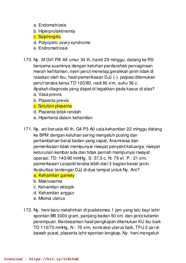 a. Endometriosis
b. Hiperprolaktinemia
c. Salphingitis
d. Polycystic ovary syndrome
e. Endrometriosis
170. Ny. M GVI PIII AII umur 34 th, hamil 29 minggu, datang ke RS
bersama suaminya dengan keluhan perdarahab pervaginaan
merah kehitaman, nyeri perut menetap,gerakkan janin tidak di
rasakan oleh ibu, hasil pemeriksaan DJJ (-), palpasi ditemukan
perut teraba keras TD 120/80, nadi 80 x/m, suhu 36 c.
Apakah diagnosis yang dapat di tegakkan pada kasus di atas?
a. Vasa previa
b. Plasenta previa
c. Solution plasenta
d. Placenta letak rendah
e. Hipertensi dalam kehamilan
171. Ny. ani berusia 40 th, G4 P3 A0 usia kehamilan 22 minggu datang
ke BPM dengan keluhan sering mengeluh pusing dan
pertambahan berat badan yang cepat. Anamnesa dan
pemeriksaan tidak mempunyai riwayat penyakit keluarga, riwayat
keturunan kembar ada dan tidak pernah mempunyai riwayat
operasi. TD: 140/90 mmHg, S: 37,5 c, N: 79 x/i. P : 21 x/m,
pameriksaan Leopold teraba lebih dari 3 bagian besar janin.
Auskultasi terdengar DJJ di dua tempat untuk Ny. Ani?
a. Kehamilan gamely
b. Makrosemia
c. Kehamilan ektopik
d. Kehamilan anggur
e. Mioma uterus
172. Ny. heni baru melahirkan di puskesmas 1 jam yang lalu bayi lahir
spontan BB 3000 gram, panjang badan 50 cm, dan jenis kelamin
perempuan. Berdasarkan hasil pengkajian ditemukan KU ibu baik
TD 110/70 mmHg, N : 76 x/m, kontraksi uterus baik, TFU 2 jari di
bawah pusat, plasenta lahir spontan lengkap, Ny. heni mengeluh
Download : https://bit.ly/3iNthwE
 