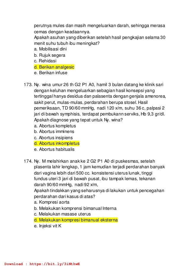 perutnya mules dan masih mengeluarkan darah, sehingga merasa
cemas dengan keadaannya.
Apakah asuhan yang diberikan setelah hasil pengkajian selama 30
menit suhu tubuh ibu meningkat?
a. Mobilisasi dini
b. Rujuk segera
c. Rehidasi
d. Berikan analgesic
e. Berikan infuse
173. Ny. wina umur 26 th G2 P1 A0, hamil 3 bulan datang ke klinik sari
dengan keluhan mengeluarkan sebagian hasil konsepsi yang
tertinggal hanya desidua dan palasenta dengan genjala amenorea,
sakit perut, mulas-mulas, perdarahan berupa stosel. Hasil
pemeriksaan, TD 90/60 mmHg, nadi 120 x/m, suhu 36 c, palpasi 2
jari di bawah symphisis, terdapat pembukann serviks, Hb 9,3 gr/dl.
Apakah diagnose yang tepat untuk Ny. wina?
a. Abortus kompletus
b. Abortus imminens
c. Abortus insipiens
d. Abortus inkompletus
e. Abortus habitualis
174. Ny. M melahirkan anak ke 2 G2 P1 A0 di puskesmas, setelah
plasenta lahir lengkap, 1 jam kemudian terjadi perdarahan banyak
dari vagina lebih dari 500 cc. konsistensi uterus lunak, tinggi
fundus uteri 3 jari di bawah pusat, ibu tampak lemas, tekanan
darah 90/60 mmHg, nadi 92 x/m,
Apakah tindakkan yang seharusnya di lakukan untuk pencegahan
perdarahan dari kasus di atas?
a. Kompresi aorta
b. Melakukan komprensi bimanual Interna
c. Melakukan masase uterus
d. Melakukan kompresi bimanual eksterna
e. Injeksi vit K
Download : https://bit.ly/3iNthwE
 