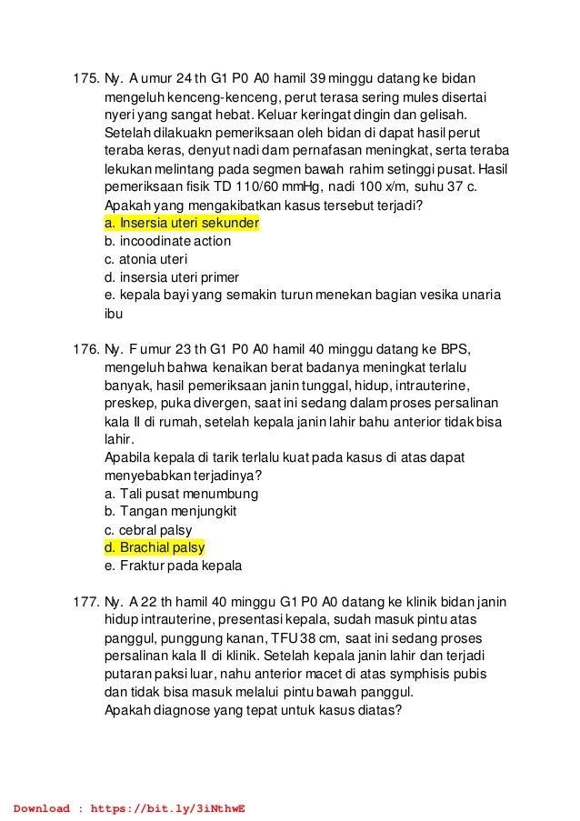 175. Ny. A umur 24 th G1 P0 A0 hamil 39 minggu datang ke bidan
mengeluh kenceng-kenceng, perut terasa sering mules disertai
nyeri yang sangat hebat. Keluar keringat dingin dan gelisah.
Setelah dilakuakn pemeriksaan oleh bidan di dapat hasil perut
teraba keras, denyut nadi dam pernafasan meningkat, serta teraba
lekukan melintang pada segmen bawah rahim setinggi pusat. Hasil
pemeriksaan fisik TD 110/60 mmHg, nadi 100 x/m, suhu 37 c.
Apakah yang mengakibatkan kasus tersebut terjadi?
a. Insersia uteri sekunder
b. incoodinate action
c. atonia uteri
d. insersia uteri primer
e. kepala bayi yang semakin turun menekan bagian vesika unaria
ibu
176. Ny. F umur 23 th G1 P0 A0 hamil 40 minggu datang ke BPS,
mengeluh bahwa kenaikan berat badanya meningkat terlalu
banyak, hasil pemeriksaan janin tunggal, hidup, intrauterine,
preskep, puka divergen, saat ini sedang dalam proses persalinan
kala II di rumah, setelah kepala janin lahir bahu anterior tidak bisa
lahir.
Apabila kepala di tarik terlalu kuat pada kasus di atas dapat
menyebabkan terjadinya?
a. Tali pusat menumbung
b. Tangan menjungkit
c. cebral palsy
d. Brachial palsy
e. Fraktur pada kepala
177. Ny. A 22 th hamil 40 minggu G1 P0 A0 datang ke klinik bidan janin
hidup intrauterine, presentasi kepala, sudah masuk pintu atas
panggul, punggung kanan, TFU38 cm, saat ini sedang proses
persalinan kala II di klinik. Setelah kepala janin lahir dan terjadi
putaran paksi luar, nahu anterior macet di atas symphisis pubis
dan tidak bisa masuk melalui pintu bawah panggul.
Apakah diagnose yang tepat untuk kasus diatas?
Download : https://bit.ly/3iNthwE
 