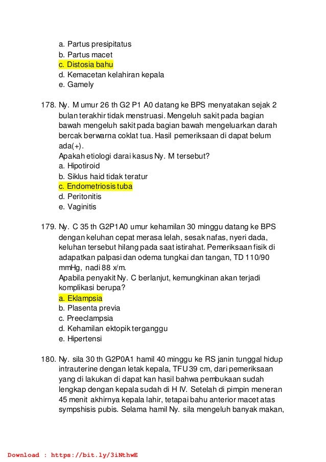 a. Partus presipitatus
b. Partus macet
c. Distosia bahu
d. Kemacetan kelahiran kepala
e. Gamely
178. Ny. M umur 26 th G2 P1 A0 datang ke BPS menyatakan sejak 2
bulan terakhir tidak menstruasi. Mengeluh sakit pada bagian
bawah mengeluh sakit pada bagian bawah mengeluarkan darah
bercak berwarna coklat tua. Hasil pemeriksaan di dapat belum
ada(+).
Apakah etiologi darai kasus Ny. M tersebut?
a. Hipotiroid
b. Siklus haid tidak teratur
c. Endometriosis tuba
d. Peritonitis
e. Vaginitis
179. Ny. C 35 th G2P1A0 umur kehamilan 30 minggu datang ke BPS
dengan keluhan cepat merasa lelah, sesak nafas, nyeri dada,
keluhan tersebut hilang pada saat istirahat. Pemeriksaan fisik di
adapatkan palpasi dan odema tungkai dan tangan, TD 110/90
mmHg, nadi 88 x/m.
Apabila penyakit Ny. C berlanjut, kemungkinan akan terjadi
komplikasi berupa?
a. Eklampsia
b. Plasenta previa
c. Preeclampsia
d. Kehamilan ektopik terganggu
e. Hipertensi
180. Ny. sila 30 th G2P0A1 hamil 40 minggu ke RS janin tunggal hidup
intrauterine dengan letak kepala, TFU39 cm, dari pemeriksaan
yang di lakukan di dapat kan hasil bahwa pembukaan sudah
lengkap dengan kepala sudah di H IV. Setelah di pimpin meneran
45 menit akhirnya kepala lahir, tetapai bahu anterior macet atas
sympshisis pubis. Selama hamil Ny. sila mengeluh banyak makan,
Download : https://bit.ly/3iNthwE
 