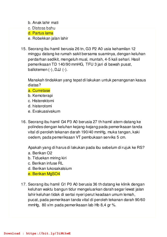 b. Anak lahir mati
c. Distosa bahu
d. Partus lama
e. Robekkan jalan lahir
15. Seorang ibu hamil berusia 26 tn, G3 P2 A0 usia kehamilan 12
minggu datang ke rumah sakit bersama suaminya, dengan keluhan
perdarhan sedikit, mengeluh mual, muntah, 4-5 kali sehari. Hasil
pemeriksaan TD 140/90 mmHG, TFU 3 jari di bawah pusat,
ballotemen (-), DJJ (-).
Manakah tindakkan yang tepat di lakukan untuk penanganan kasus
diatas?
a. Curretase
b. Kemoterapi
c. Histerektomi
d. histerotomi
e. Evakuasivakum
16. Seorang ibu hamil G4 P3 A0 berusia 27 th hamil atern datang ke
polindes dengan keluhan kejang-kejang pada pemeriksaan tanda
vital di peroleh tekanan darah 190/40 mmHg, muka tangan, kaki
oedem, pada pemeriksaan VT pembukaan serviks 5 cm.
Apakah yang di harus di lakukan pada ibu sebelum di rujuk ke RS?
a. Berikan O2
b. Tiduekan miring kiri
c. Berikan infuse RL
d. Berikan lukosakalsium
e. Berikan MgSO4
17. Seorang ibu hamil G1 P0 A0 berusia 36 th datang ke klinik dengan
keluhan waktu bangun tidur mengeluarkan darah segar lewat jalan
lahir keluhan tidak di sertai nyeri perut keadaan umum lemah,
pucat, pada pemeriksan tanda vital di peroleh tekanan darah 90/60
mmHg, 80 x/m pada pemeriksaan lab Hb 8,4 gr %.
Download : https://bit.ly/3iNthwE
 