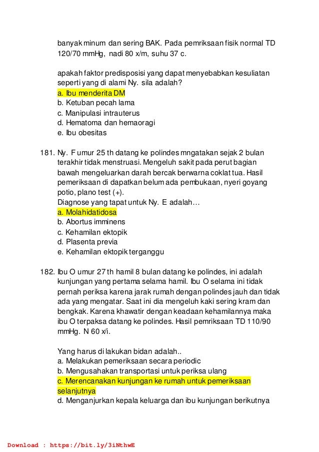 banyak minum dan sering BAK. Pada pemriksaan fisik normal TD
120/70 mmHg, nadi 80 x/m, suhu 37 c.
apakah faktor predisposisi yang dapat menyebabkan kesuliatan
seperti yang di alami Ny. sila adalah?
a. Ibu menderita DM
b. Ketuban pecah lama
c. Manipulasi intrauterus
d. Hematoma dan hemaoragi
e. Ibu obesitas
181. Ny. F umur 25 th datang ke polindes mngatakan sejak 2 bulan
terakhir tidak menstruasi. Mengeluh sakit pada perut bagian
bawah mengeluarkan darah bercak berwarna coklat tua. Hasil
pemeriksaan di dapatkan belum ada pembukaan, nyeri goyang
potio, plano test (+).
Diagnose yang tapat untuk Ny. E adalah…
a. Molahidatidosa
b. Abortus imminens
c. Kehamilan ektopik
d. Plasenta previa
e. Kehamilan ektopik terganggu
182. Ibu O umur 27 th hamil 8 bulan datang ke polindes, ini adalah
kunjungan yang pertama selama hamil. Ibu O selama ini tidak
pernah periksa karena jarak rumah dengan polindes jauh dan tidak
ada yang mengatar. Saat ini dia mengeluh kaki sering kram dan
bengkak. Karena khawatir dengan keadaan kehamilannya maka
ibu O terpaksa datang ke polindes. Hasil pemriksaan TD 110/90
mmHg. N 60 x/i.
Yang harus di lakukan bidan adalah..
a. Melakukan pemeriksaan secara periodic
b. Mengusahakan transportasi untuk periksa ulang
c. Merencanakan kunjungan ke rumah untuk pemeriksaan
selanjutnya
d. Menganjurkan kepala keluarga dan ibu kunjungan berikutnya
Download : https://bit.ly/3iNthwE
 