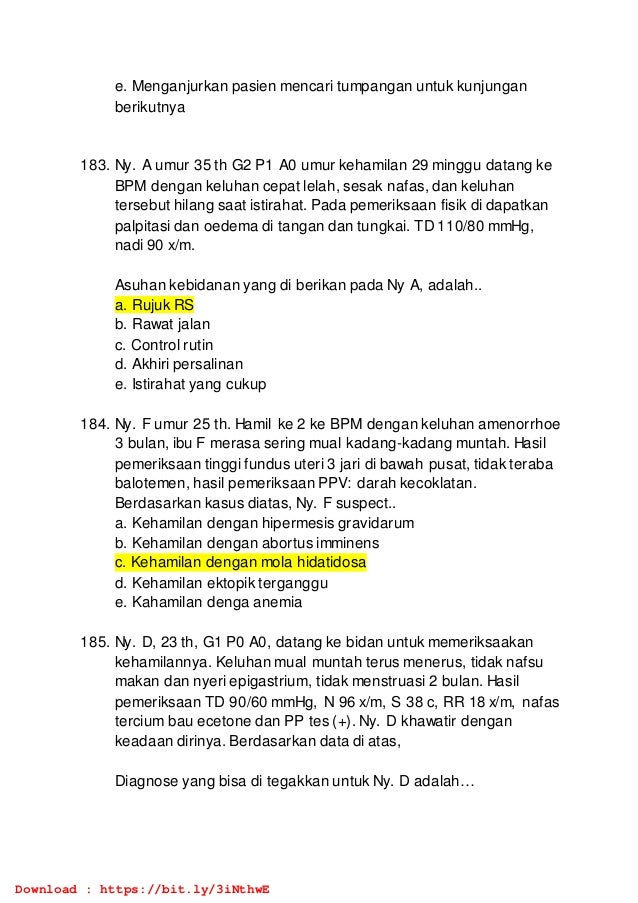 e. Menganjurkan pasien mencari tumpangan untuk kunjungan
berikutnya
183. Ny. A umur 35 th G2 P1 A0 umur kehamilan 29 minggu datang ke
BPM dengan keluhan cepat lelah, sesak nafas, dan keluhan
tersebut hilang saat istirahat. Pada pemeriksaan fisik di dapatkan
palpitasi dan oedema di tangan dan tungkai. TD 110/80 mmHg,
nadi 90 x/m.
Asuhan kebidanan yang di berikan pada Ny A, adalah..
a. Rujuk RS
b. Rawat jalan
c. Control rutin
d. Akhiri persalinan
e. Istirahat yang cukup
184. Ny. F umur 25 th. Hamil ke 2 ke BPM dengan keluhan amenorrhoe
3 bulan, ibu F merasa sering mual kadang-kadang muntah. Hasil
pemeriksaan tinggi fundus uteri 3 jari di bawah pusat, tidak teraba
balotemen, hasil pemeriksaan PPV: darah kecoklatan.
Berdasarkan kasus diatas, Ny. F suspect..
a. Kehamilan dengan hipermesis gravidarum
b. Kehamilan dengan abortus imminens
c. Kehamilan dengan mola hidatidosa
d. Kehamilan ektopik terganggu
e. Kahamilan denga anemia
185. Ny. D, 23 th, G1 P0 A0, datang ke bidan untuk memeriksaakan
kehamilannya. Keluhan mual muntah terus menerus, tidak nafsu
makan dan nyeri epigastrium, tidak menstruasi 2 bulan. Hasil
pemeriksaan TD 90/60 mmHg, N 96 x/m, S 38 c, RR 18 x/m, nafas
tercium bau ecetone dan PP tes (+). Ny. D khawatir dengan
keadaan dirinya. Berdasarkan data di atas,
Diagnose yang bisa di tegakkan untuk Ny. D adalah…
Download : https://bit.ly/3iNthwE
 