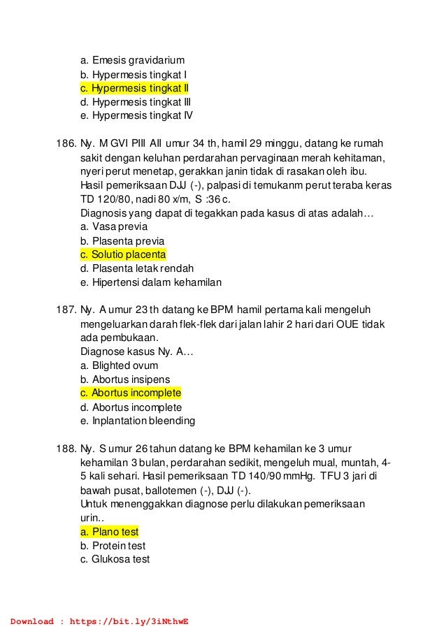 a. Emesis gravidarium
b. Hypermesis tingkat I
c. Hypermesis tingkat II
d. Hypermesis tingkat III
e. Hypermesis tingkat IV
186. Ny. M GVI PIII AII umur 34 th, hamil 29 minggu, datang ke rumah
sakit dengan keluhan perdarahan pervaginaan merah kehitaman,
nyeri perut menetap, gerakkan janin tidak di rasakan oleh ibu.
Hasil pemeriksaan DJJ (-), palpasi di temukanm perut teraba keras
TD 120/80, nadi 80 x/m, S :36 c.
Diagnosis yang dapat di tegakkan pada kasus di atas adalah…
a. Vasa previa
b. Plasenta previa
c. Solutio placenta
d. Plasenta letak rendah
e. Hipertensi dalam kehamilan
187. Ny. A umur 23 th datang ke BPM hamil pertama kali mengeluh
mengeluarkan darah flek-flek dari jalan lahir 2 hari dari OUE tidak
ada pembukaan.
Diagnose kasus Ny. A…
a. Blighted ovum
b. Abortus insipens
c. Abortus incomplete
d. Abortus incomplete
e. Inplantation bleending
188. Ny. S umur 26 tahun datang ke BPM kehamilan ke 3 umur
kehamilan 3 bulan, perdarahan sedikit, mengeluh mual, muntah, 4-
5 kali sehari. Hasil pemeriksaan TD 140/90 mmHg. TFU 3 jari di
bawah pusat, ballotemen (-), DJJ (-).
Untuk menenggakkan diagnose perlu dilakukan pemeriksaan
urin..
a. Plano test
b. Protein test
c. Glukosa test
Download : https://bit.ly/3iNthwE
 